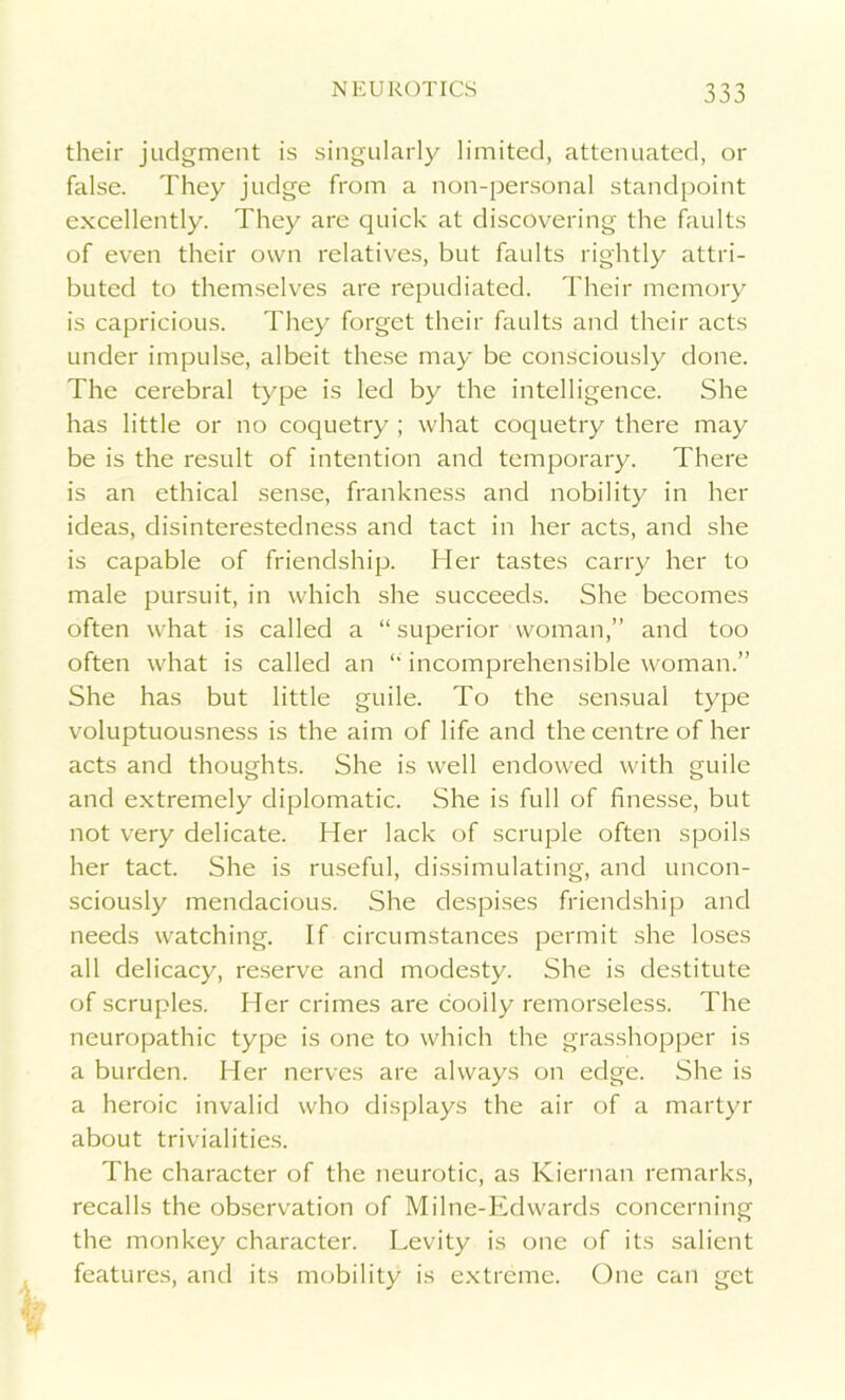 their judgment is singularly limited, attenuated, or false. They judge from a non-personal standpoint excellently. They are quick at discovering the faults of even their own relatives, but faults rightly attri- buted to themselves are repudiated. Their memory is capricious. They forget their faults and their acts under impulse, albeit these may be consciously done. The cerebral type is led by the intelligence. She has little or no coquetry ; what coquetry there may be is the result of intention and temporary. There is an ethical sense, frankness and nobility in her ideas, disinterestedness and tact in her acts, and she is capable of friendship. Her tastes carry her to male pursuit, in which she succeeds. She becomes often what is called a “ superior woman,” and too often what is called an “ incomprehensible woman.” She has but little guile. To the sensual type voluptuousness is the aim of life and the centre of her acts and thoughts. She is well endowed with guile and extremely diplomatic. She is full of finesse, but not very delicate. Her lack of scruple often spoils her tact. She is ruseful, dissimulating, and uncon- sciously mendacious. She despises friendship and needs watching. If circumstances permit she loses all delicacy, reserve and modesty. She is destitute of scruples. Her crimes are coolly remorseless. The neuropathic type is one to which the grasshopper is a burden. Her nerves are always on edge. She is a heroic invalid who displays the air of a martyr about trivialities. The character of the neurotic, as Kiernan remarks, recalls the observation of Milne-Edwards concerning the monkey character. Levity is one of its salient features, and its mobility is extreme. One can get