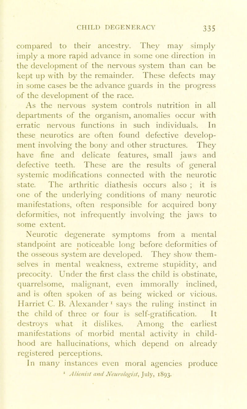 compared to their ancestry. They may simply imply a more rapid advance in some one direction in the development of the nervous system than can be kept up with by the remainder. These defects may in some cases be the advance guards in the progress of the development of the race. As the nervous system controls nutrition in all departments of the organism, anomalies occur with erratic nervous functions in such individuals. In these neurotics are often found defective develop- ment involving the bony and other structures. They have fine and delicate features, small jaws and defective teeth. These are the results of general systemic modifications connected with the neurotic state. The arthritic diathesis occurs also ; it is one of the underlying conditions of many neurotic manifestations, often responsible for acquired bony deformities, not infrequently involving the jaws to some extent. Neurotic degenerate symptoms from a mental standpoint are noticeable long before deformities of the osseous system are developed. They show them- selves in mental weakness, extreme stupidity, and precocity. Under the first class the child is obstinate, quarrelsome, malignant, even immorally inclined, and is often spoken of as being wicked or vicious. Harriet C. B. Alexander 1 says the ruling instinct in the child of three or four is self-gratification. It destroys what it dislikes. Among the earliest manifestations of morbid mental activity in child- hood are hallucinations, which depend on already registered perceptions. In many instances even moral agencies produce 1 Alienist and Neurologist, July, 1893.