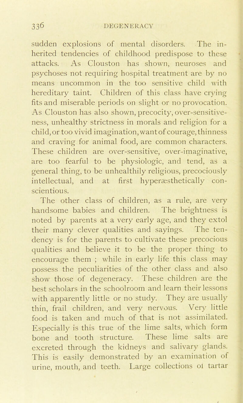 sudden explosions of mental disorders. The in- herited tendencies of childhood predispose to these attacks. As Clouston has shown, neuroses and psychoses not requiring hospital treatment are by no means uncommon in the too sensitive child with hereditary taint. Children of this class have ctying fits and miserable periods on slight or no provocation. As Clouston has also shown, precocity, over-sensitive- ness, unhealthy strictness in morals and religion for a child, or too vivid imagination, want of courage, thinness and craving for animal food, are common characters. These children are over-sensitive, over-imaginative, are too fearful to be physiologic, and tend, as a general thing, to be unhealthily religious, precociously intellectual, and at first hyperaesthetically con- scientious. The other class of children, as a rule, are very handsome babies and children. The brightness is noted by parents at a very early age, and they extol their many clever qualities and sayings. The ten- dency is for the parents to cultivate these precocious qualities and believe it to be the proper thing to encourage them ; while in early life this class may possess the peculiarities of the other class and also show those of degeneracy. These children are the best scholars in the schoolroom and learn their lessons with apparently little or no study. They are usually thin, frail children, and very nervous. Very little food is taken and much of that is not assimilated. Especially is this true of the lime salts, which form bone and tooth structure. These lime salts are excreted through the kidneys and salivary glands. This is easily demonstrated by an examination of urine, mouth, and teeth. Large collections ol tartar