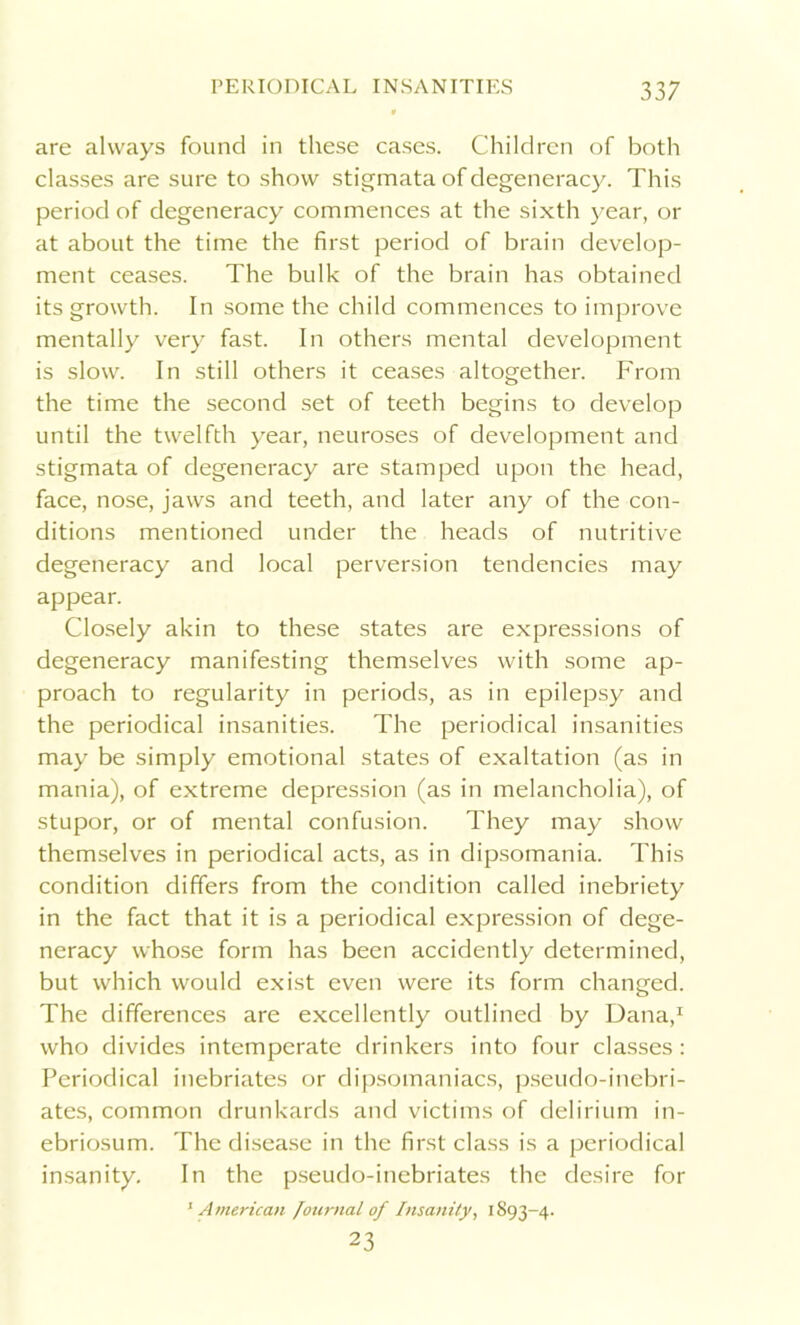 are always found in these cases. Children of both classes are sure to show stigmata of degeneracy. This period of degeneracy commences at the sixth year, or at about the time the first period of brain develop- ment ceases. The bulk of the brain has obtained its growth. In some the child commences to improve mentally very fast. In others mental development is slow. In still others it ceases altogether. From the time the second set of teeth begins to develop until the twelfth year, neuroses of development and stigmata of degeneracy are stamped upon the head, face, nose, jaws and teeth, and later any of the con- ditions mentioned under the heads of nutritive degeneracy and local perversion tendencies may appear. Closely akin to these states are expressions of degeneracy manifesting themselves with some ap- proach to regularity in periods, as in epilepsy and the periodical insanities. The periodical insanities may be simply emotional states of exaltation (as in mania), of extreme depression (as in melancholia), of stupor, or of mental confusion. They may show themselves in periodical acts, as in dipsomania. This condition differs from the condition called inebriety in the fact that it is a periodical expression of dege- neracy whose form has been accidently determined, but which would exist even were its form changed. The differences are excellently outlined by Dana,1 who divides intemperate drinkers into four classes: Periodical inebriates or dipsomaniacs, pseudo-inebri- ates, common drunkards and victims of delirium in- ebriosum. The disease in the first class is a periodical insanity. In the pseudo-inebriates the desire for 1American Journal of Insanity, 1893-4. 23