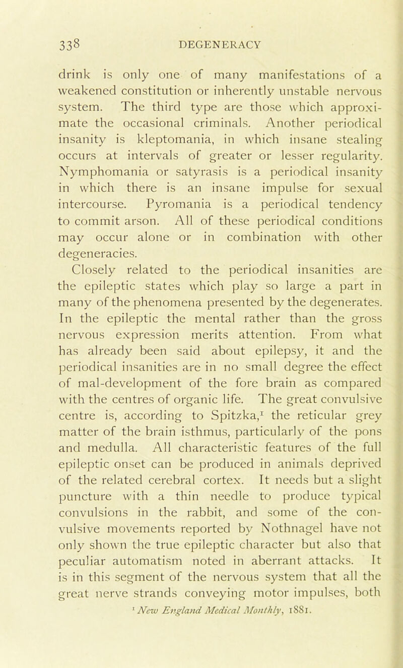 drink is only one of many manifestations of a weakened constitution or inherently unstable nervous system. The third type are those which approxi- mate the occasional criminals. Another periodical insanity is kleptomania, in which insane stealing occurs at intervals of greater or lesser regularity. Nymphomania or satyrasis is a periodical insanity in which there is an insane impulse for sexual intercourse. Pyromania is a periodical tendency to commit arson. All of these periodical conditions may occur alone or in combination with other degeneracies. Closely related to the periodical insanities are the epileptic states which play so large a part in many of the phenomena presented by the degenerates. In the epileptic the mental rather than the gross nervous expression merits attention. From what has already been said about epilepsy, it and the periodical insanities are in no small degree the effect of mal-development of the fore brain as compared with the centres of organic life. The great convulsive centre is, according to Spitzka,1 the reticular grey matter of the brain isthmus, particularly of the pons and medulla. All characteristic features of the full epileptic onset can be produced in animals deprived of the related cerebral cortex. It needs but a slight puncture with a thin needle to produce typical convulsions in the rabbit, and some of the con- vulsive movements reported by Nothnagel have not only shown the true epileptic character but also that peculiar automatism noted in aberrant attacks. It is in this segment of the nervous system that all the great nerve strands conveying motor impulses, both