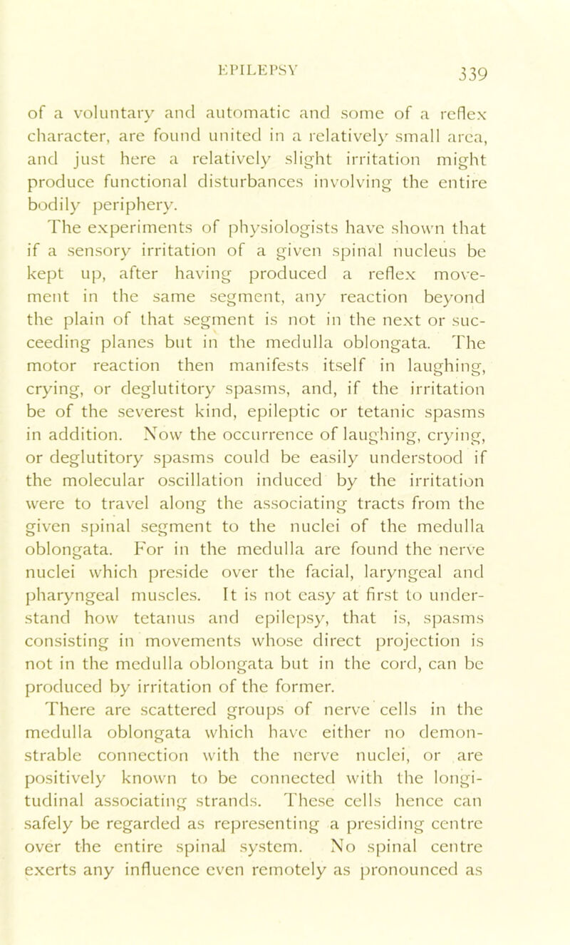 of a voluntary and automatic and some of a reflex character, are found united in a relatively small area, and just here a relatively slight irritation might produce functional disturbances involving the entire bodily periphery. The experiments of physiologists have shown that if a sensory irritation of a given spinal nucleus be kept up, after having produced a reflex move- ment in the same segment, any reaction beyond the plain of that segment is not in the next or suc- ceeding planes but in the medulla oblongata. The motor reaction then manifests itself in laughing, crying, or deglutitory spasms, and, if the irritation be of the severest kind, epileptic or tetanic spasms in addition. Now the occurrence of laughing, crying, or deglutitory spasms could be easily understood if the molecular oscillation induced by the irritation were to travel along the associating tracts from the given spinal segment to the nuclei of the medulla oblongata. For in the medulla are found the nerve nuclei which preside over the facial, laryngeal and pharyngeal muscles. It is not easy at first to under- stand how tetanus and epilepsy, that is, spasms consisting in movements whose direct projection is not in the medulla oblongata but in the cord, can be produced by irritation of the former. There are scattered groups of nerve cells in the medulla oblongata which have either no demon- strable connection with the nerve nuclei, or are positively known to be connected with the longi- tudinal associating strands. These cells hence can safely be regarded as representing a presiding centre over the entire spinal system. No spinal centre exerts any influence even remotely as pronounced as