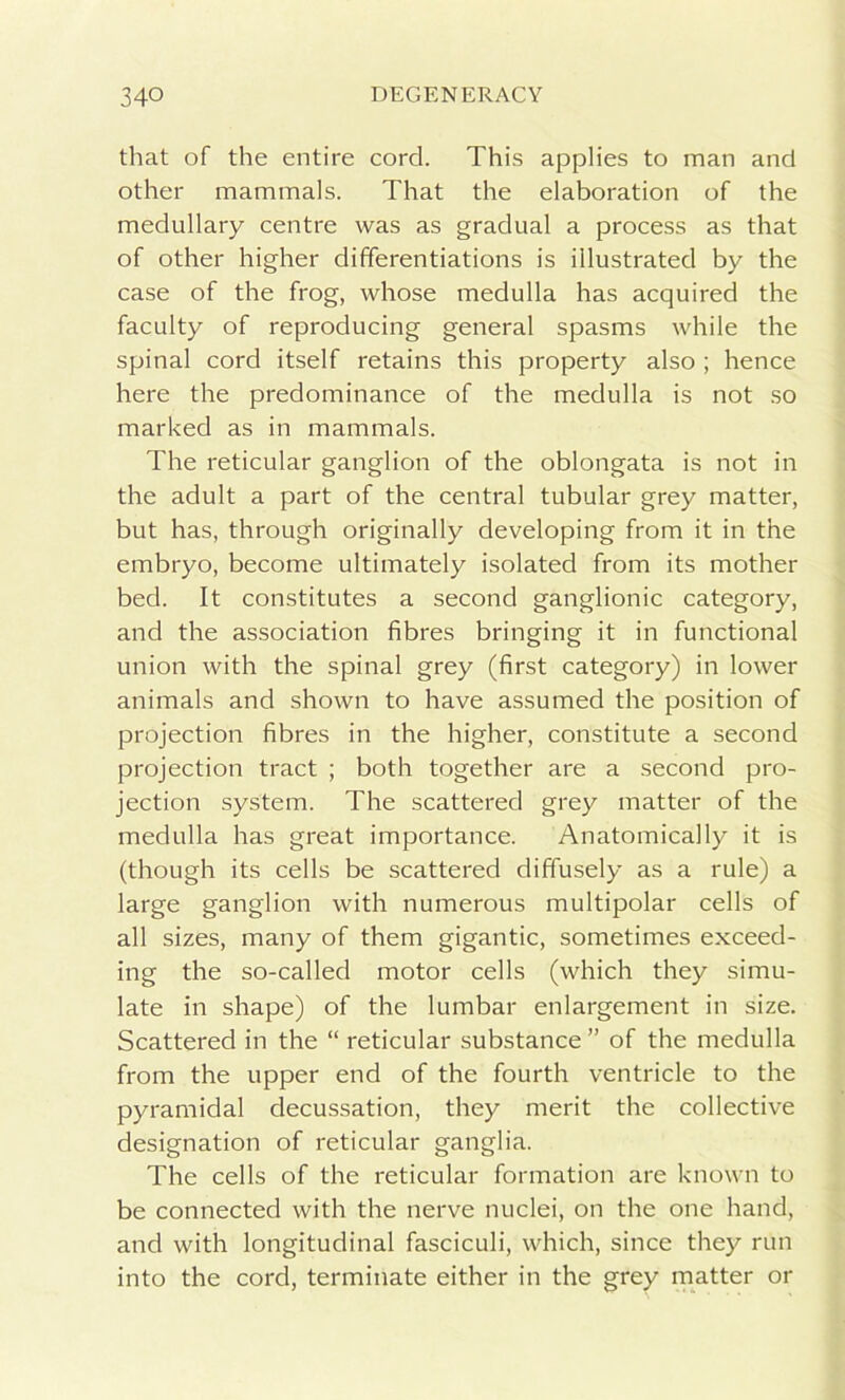 that of the entire cord. This applies to man and other mammals. That the elaboration of the medullary centre was as gradual a process as that of other higher differentiations is illustrated by the case of the frog, whose medulla has acquired the faculty of reproducing general spasms while the spinal cord itself retains this property also ; hence here the predominance of the medulla is not so marked as in mammals. The reticular ganglion of the oblongata is not in the adult a part of the central tubular grey matter, but has, through originally developing from it in the embryo, become ultimately isolated from its mother bed. It constitutes a second ganglionic category, and the association fibres bringing it in functional union with the spinal grey (first category) in lower animals and shown to have assumed the position of projection fibres in the higher, constitute a second projection tract ; both together are a second pro- jection system. The scattered grey matter of the medulla has great importance. Anatomically it is (though its cells be scattered diffusely as a rule) a large ganglion with numerous multipolar cells of all sizes, many of them gigantic, sometimes exceed- ing the so-called motor cells (which they simu- late in shape) of the lumbar enlargement in size. Scattered in the “ reticular substance ” of the medulla from the upper end of the fourth ventricle to the pyramidal decussation, they merit the collective designation of reticular ganglia. The cells of the reticular formation are known to be connected with the nerve nuclei, on the one hand, and with longitudinal fasciculi, which, since they run into the cord, terminate either in the grey matter or