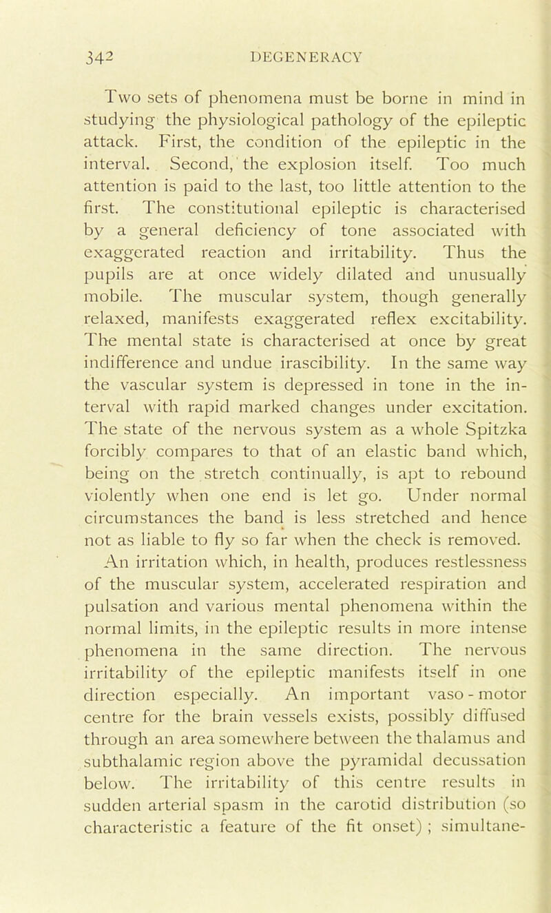 Two sets of phenomena must be borne in mind in studying the physiological pathology of the epileptic attack. First, the condition of the epileptic in the interval. Second, the explosion itself. Too much attention is paid to the last, too little attention to the first. The constitutional epileptic is characterised by a general deficiency of tone associated with exaggerated reaction and irritability. Thus the pupils are at once widely dilated and unusually mobile. The muscular system, though generally relaxed, manifests exaggerated reflex excitability. The mental state is characterised at once by great indifference and undue irascibility. In the same way the vascular system is depressed in tone in the in- terval with rapid marked changes under excitation. The state of the nervous system as a whole Spitzka forcibly compares to that of an elastic band which, being on the stretch continually, is apt to rebound violently when one end is let go. Under normal circumstances the band is less stretched and hence not as liable to fly so far when the check is removed. An irritation which, in health, produces restlessness of the muscular system, accelerated respiration and pulsation and various mental phenomena within the normal limits, in the epileptic results in more intense phenomena in the same direction. The nervous irritability of the epileptic manifests itself in one direction especially. An important vaso - motor centre for the brain vessels exists, possibly diffused through an area somewhere between the thalamus and subthalamic region above the pyramidal decussation below. The irritability of this centre results in sudden arterial spasm in the carotid distribution (so characteristic a feature of the fit onset) ; simultane-