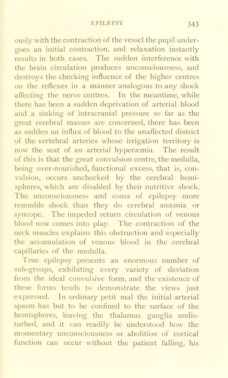 ously with the contraction of the vessel the pupil under- goes an initial contraction, and relaxation instantly results in both cases. The sudden interference with the brain circulation produces unconsciousness, and destroys the checking influence of the higher centres on the reflexes in a manner analogous to any shock affecting the nerve centres. In the meantime, while there has been a sudden deprivation of arterial blood and a sinking of intracranial pressure so far as the great cerebral masses are concerned, there has been as sudden an influx of blood to the unaffected district of the vertebral arteries whose irrigation territory is now the seat of an arterial hyperaemia. The result of this is that the great convulsion centre, the medulla, being over-nourished, functional excess, that is, con- vulsion, occurs unchecked by the cerebral hemi- spheres, which are disabled by their nutritive shock. The unconsciousness and coma of epilepsy more resemble shock than they do cerebral anaemia or syncope. The impeded return circulation of venous blood now comes into play. The contraction of the neck muscles explains this obstruction and especially the accumulation of venous blood in the cerebral capillaries of the medulla. True epilepsy presents an enormous number of sub-groups, exhibiting every variety of deviation from the ideal convulsive form, and the existence of these forms tends to demonstrate the views just expressed. In ordinary petit mal the initial arterial spasm has but to be confined to the surface of the hemispheres, leaving the thalamus ganglia undis- turbed, and it can readily be understood how the momentary unconsciousness or abolition of cortical function can occur without the patient falling, his