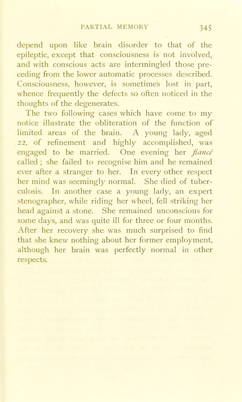 depend upon like brain disorder to that of the epileptic, except that consciousness is not involved, and with conscious acts are intermingled those pre- ceding from the lower automatic processes described. Consciousness, however, is sometimes lost in part, whence frequently the defects so often noticed in the thoughts of the degenerates. The two following cases which have come to my notice illustrate the obliteration of the function of limited areas of the brain. A young lady, aged 22, of refinement and highly accomplished, was engaged to be married. One evening her fiance called ; she failed to recognise him and he remained ever after a stranger to her. In every other respect her mind was seemingly normal. She died of tuber- culosis. In another case a young lady, an expert stenographer, while riding her wheel, fell striking her head against a stone. She remained unconscious for some days, and was quite ill for three or four months. After her recovery she was much surprised to find that she knew nothing about her former employment, although her brain was perfectly normal in other respects.
