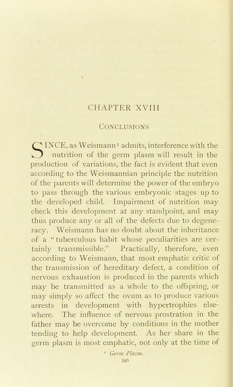 CHAPTER XVIII Conclusions INCE, as Weismann1 admits, interference with the nutrition of the germ plasm will result in the production of variations, the fact is evident that even according to the Weismannian principle the nutrition of the parents will determine the power of the embryo to pass through the various embryonic stages up to the developed child. Impairment of nutrition may check this development at any standpoint, and may thus produce any or all of the defects due to degene- racy. Weismann has no doubt about the inheritance of a “ tuberculous habit whose peculiarities are cer- tainly transmissible.” Practically, therefore, even according to Weismann, that most emphatic critic of the transmission of hereditary defect, a condition of nervous exhaustion is produced in the parents which may be transmitted as a whole to the offspring, or may simply so affect the ovum as to produce various arrests in development with hypertrophies else- where. The influence of nervous prostration in the father may be overcome by conditions in the mother tending to help development. As her share in the germ plasm is most emphatic, not only at the time of 1 Germ Plasm.