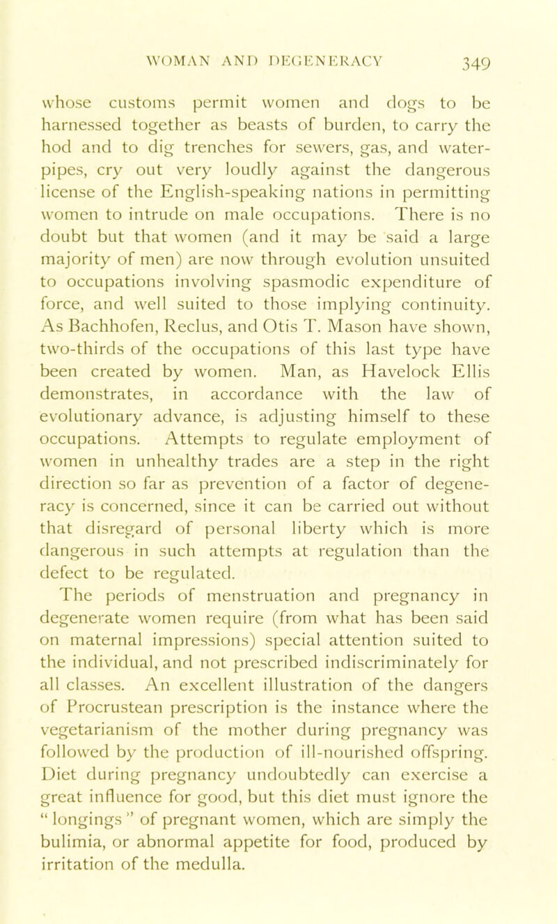whose customs permit women and dogs to be harnessed together as beasts of burden, to carry the hod and to dig trenches for sewers, gas, and water- pipes, cry out very loudly against the dangerous license of the English-speaking nations in permitting women to intrude on male occupations. There is no doubt but that women (and it may be said a large majority of men) are now through evolution unsuited to occupations involving spasmodic expenditure of force, and well suited to those implying continuity. As Bachhofen, Reclus, and Otis T. Mason have shown, two-thirds of the occupations of this last type have been created by women. Man, as Havelock Ellis demonstrates, in accordance with the law of evolutionary advance, is adjusting himself to these occupations. Attempts to regulate employment of women in unhealthy trades are a step in the right direction so far as prevention of a factor of degene- racy is concerned, since it can be carried out without that disregard of personal liberty which is more dangerous in such attempts at regulation than the defect to be regulated. The periods of menstruation and pregnancy in degenerate women require (from what has been said on maternal impressions) special attention suited to the individual, and not prescribed indiscriminately for all classes. An excellent illustration of the dangers of Procrustean prescription is the instance where the vegetarianism of the mother during pregnancy was followed by the production of ill-nourished offspring. Diet during pregnancy undoubtedly can exercise a great influence for good, but this diet must ignore the “ longings ” of pregnant women, which are simply the bulimia, or abnormal appetite for food, produced by irritation of the medulla.