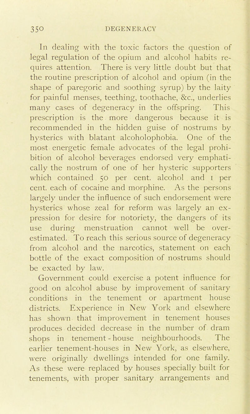 In dealing with the toxic factors the question of legal regulation of the opium and alcohol habits re- quires attention. There is very little doubt but that the routine prescription of alcohol and opium (in the shape of paregoric and soothing syrup) by the laity for painful menses, teething, toothache, &c., underlies many cases of degeneracy in the offspring. This prescription is the more dangerous because it is recommended in the hidden guise of nostrums by hysterics with blatant alcoholophobia. One of the most energetic female advocates of the legal prohi- bition of alcohol beverages endorsed very emphati- cally the nostrum of one of her hysteric supporters which contained 50 per cent, alcohol and 1 per cent, each of cocaine and morphine. As the persons largely under the influence of such endorsement were hysterics whose zeal for reform was largely an ex- pression for desire for notoriety, the dangers of its use during menstruation cannot well be over- estimated. To reach this serious source of degeneracy from alcohol and the narcotics, statement on each bottle of the exact composition of nostrums should be exacted by law. Government could exercise a potent influence for good on alcohol abuse by improvement of sanitary conditions in the tenement or apartment house districts. Experience in New York and elsewhere has shown that improvement in tenement houses produces decided decrease in the number of dram shops in tenement - house neighbourhoods. The earlier tenement-houses in New York, as elsewhere, were originally dwellings intended for one family. As these were replaced by houses specially built for tenements, with proper sanitary arrangements and
