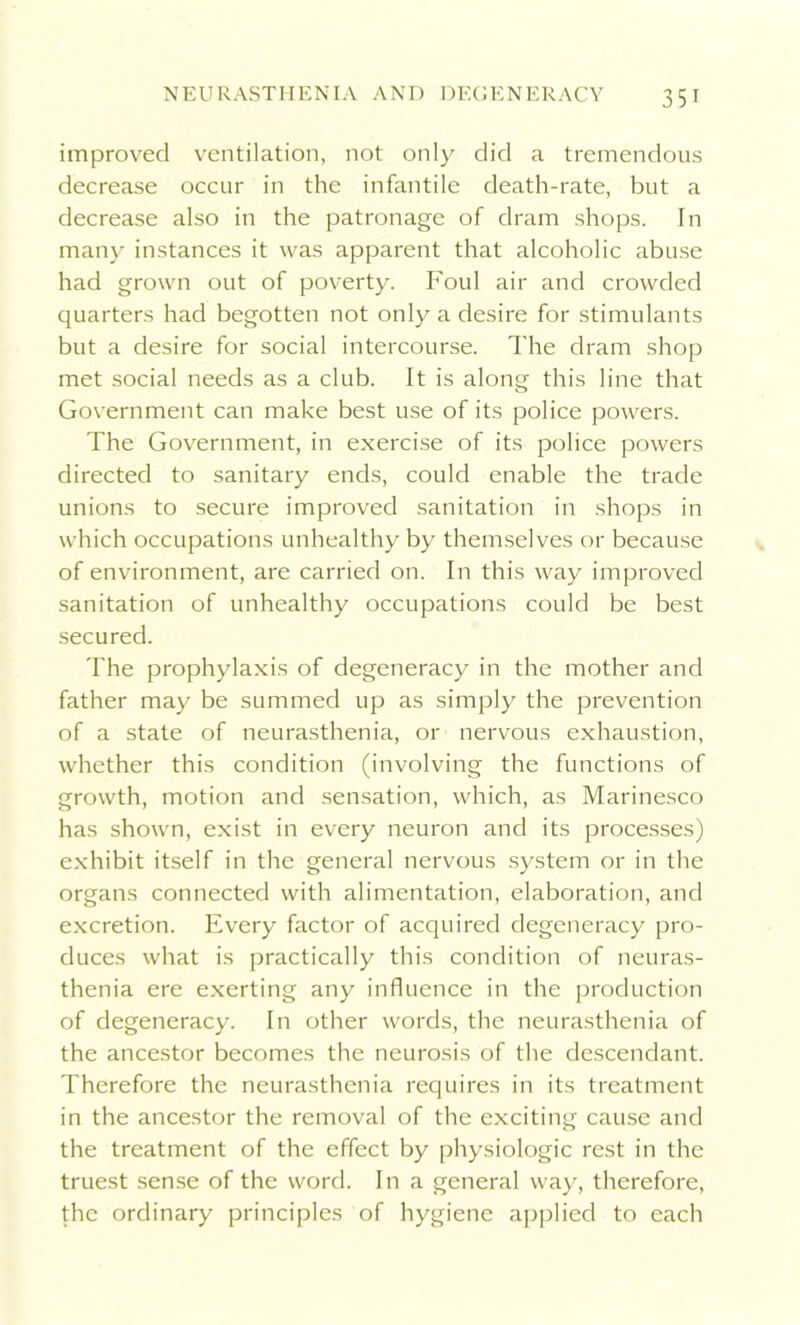 improved ventilation, not only did a tremendous decrease occur in the infantile death-rate, but a decrease also in the patronage of dram shops. In many instances it was apparent that alcoholic abuse had grown out of poverty. Foul air and crowded quarters had begotten not only a desire for stimulants but a desire for social intercourse. The dram shop met social needs as a club. It is along this line that Government can make best use of its police powers. The Government, in exercise of its police powers directed to sanitary ends, could enable the trade unions to secure improved sanitation in shops in which occupations unhealthy by themselves or because of environment, are carried on. In this way improved sanitation of unhealthy occupations could be best secured. The prophylaxis of degeneracy in the mother and father may be summed up as simply the prevention of a state of neurasthenia, or nervous exhaustion, whether this condition (involving the functions of growth, motion and sensation, which, as Marinesco has shown, exist in every neuron and its processes) exhibit itself in the general nervous system or in the organs connected with alimentation, elaboration, and excretion. Every factor of acquired degeneracy pro- duces what is practically this condition of neuras- thenia ere exerting any influence in the production of degeneracy. In other words, the neurasthenia of the ancestor becomes the neurosis of the descendant. Therefore the neurasthenia requires in its treatment in the ancestor the removal of the exciting cause and the treatment of the effect by physiologic rest in the truest sense of the word. In a general way, therefore, the ordinary principles of hygiene applied to each