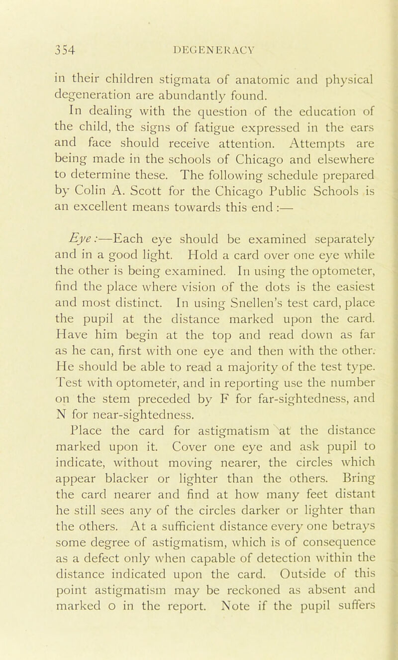 in their children stigmata of anatomic and physical degeneration are abundantly found. In dealing with the question of the education of the child, the signs of fatigue expressed in the ears and face should receive attention. Attempts are being made in the schools of Chicago and elsewhere to determine these. The following schedule prepared by Colin A. Scott for the Chicago Public Schools is an excellent means towards this end :— Eye:—Each eye should be examined separately and in a good light. Hold a card over one eye while the other is being examined. In using the optometer, find the place where vision of the dots is the easiest and most distinct. In using Snellen’s test card, place the pupil at the distance marked upon the card. Have him begin at the top and read down as far as he can, first with one eye and then with the other. He should be able to read a majority of the test type. Test with optometer, and in reporting use the number on the stem preceded by F for far-sightedness, and N for near-sightedness. Place the card for astigmatism ''at the distance marked upon it. Cover one eye and ask pupil to indicate, without moving nearer, the circles which appear blacker or lighter than the others. Bring the card nearer and find at how many feet distant he still sees any of the circles darker or lighter than the others. At a sufficient distance every one betrays some degree of astigmatism, which is of consequence as a defect only when capable of detection within the distance indicated upon the card. Outside of this point astigmatism may be reckoned as absent and marked o in the report. Note if the pupil suffers