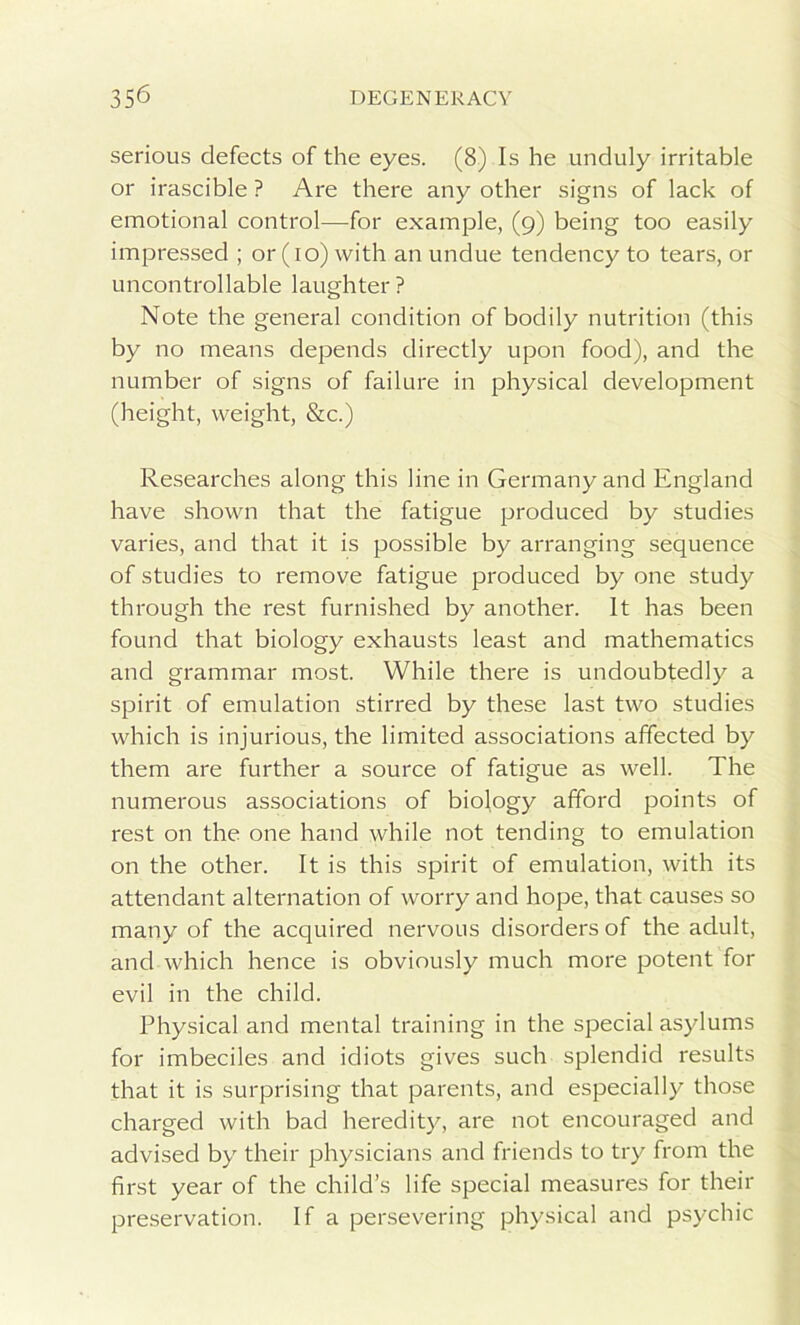 serious defects of the eyes. (8) Is he unduly irritable or irascible ? Are there any other signs of lack of emotional control—for example, (9) being too easily impressed ; or (10) with an undue tendency to tears, or uncontrollable laughter? Note the general condition of bodily nutrition (this by no means depends directly upon food), and the number of signs of failure in physical development (height, weight, &c.) Researches along this line in Germany and England have shown that the fatigue produced by studies varies, and that it is possible by arranging sequence of studies to remove fatigue produced by one study through the rest furnished by another. It has been found that biology exhausts least and mathematics and grammar most. While there is undoubtedly a spirit of emulation stirred by these last two studies which is injurious, the limited associations affected by them are further a source of fatigue as well. The numerous associations of biology afford points of rest on the one hand while not tending to emulation on the other. It is this spirit of emulation, with its attendant alternation of worry and hope, that causes so many of the acquired nervous disorders of the adult, and which hence is obviously much more potent for evil in the child. Physical and mental training in the special asylums for imbeciles and idiots gives such splendid results that it is surprising that parents, and especially those charged with bad heredity, are not encouraged and advised by their physicians and friends to try from the first year of the child’s life special measures for their preservation. If a persevering physical and psychic