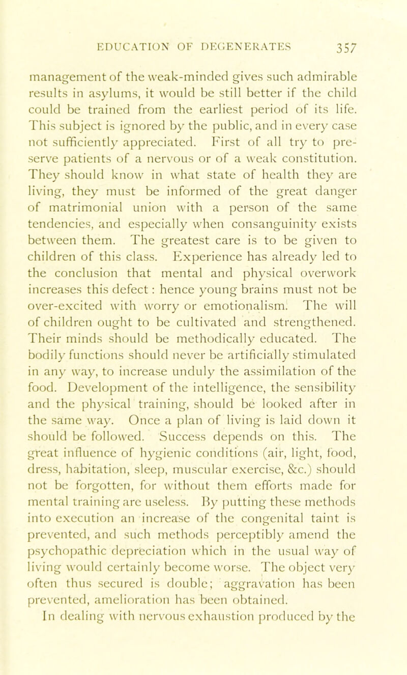management of the weak-minded gives such admirable results in asylums, it would be still better if the child could be trained from the earliest period of its life. This subject is ignored by the public, and in every case not sufficiently appreciated. First of all try to pre- serve patients of a nervous or of a weak constitution. They should know in what state of health they are living, they must be informed of the great danger of matrimonial union with a person of the same tendencies, and especially when consanguinity exists between them. The greatest care is to be given to children of this class. Experience has already led to the conclusion that mental and physical overwork increases this defect: hence young brains must not be over-excited with worry or emotionalism. The will of children ought to be cultivated and strengthened. Their minds should be methodically educated. The bodily functions should never be artificially stimulated in any way, to increase unduly the assimilation of the food. Development of the intelligence, the sensibility and the physical training, should be looked after in the same way. Once a plan of living is laid down it should be followed. Success depends on this. The great influence of hygienic conditions (air, light, food, dress, habitation, sleep, muscular exercise, &c.) should not be forgotten, for without them efforts made for mental training are useless. By putting these methods into execution an increase of the congenital taint is prevented, and such methods perceptibly amend the psychopathic depreciation which in the usual way of living would certainly become worse. The object very often thus secured is double; aggravation has been prevented, amelioration has been obtained. In dealing with nervous exhaustion produced by the