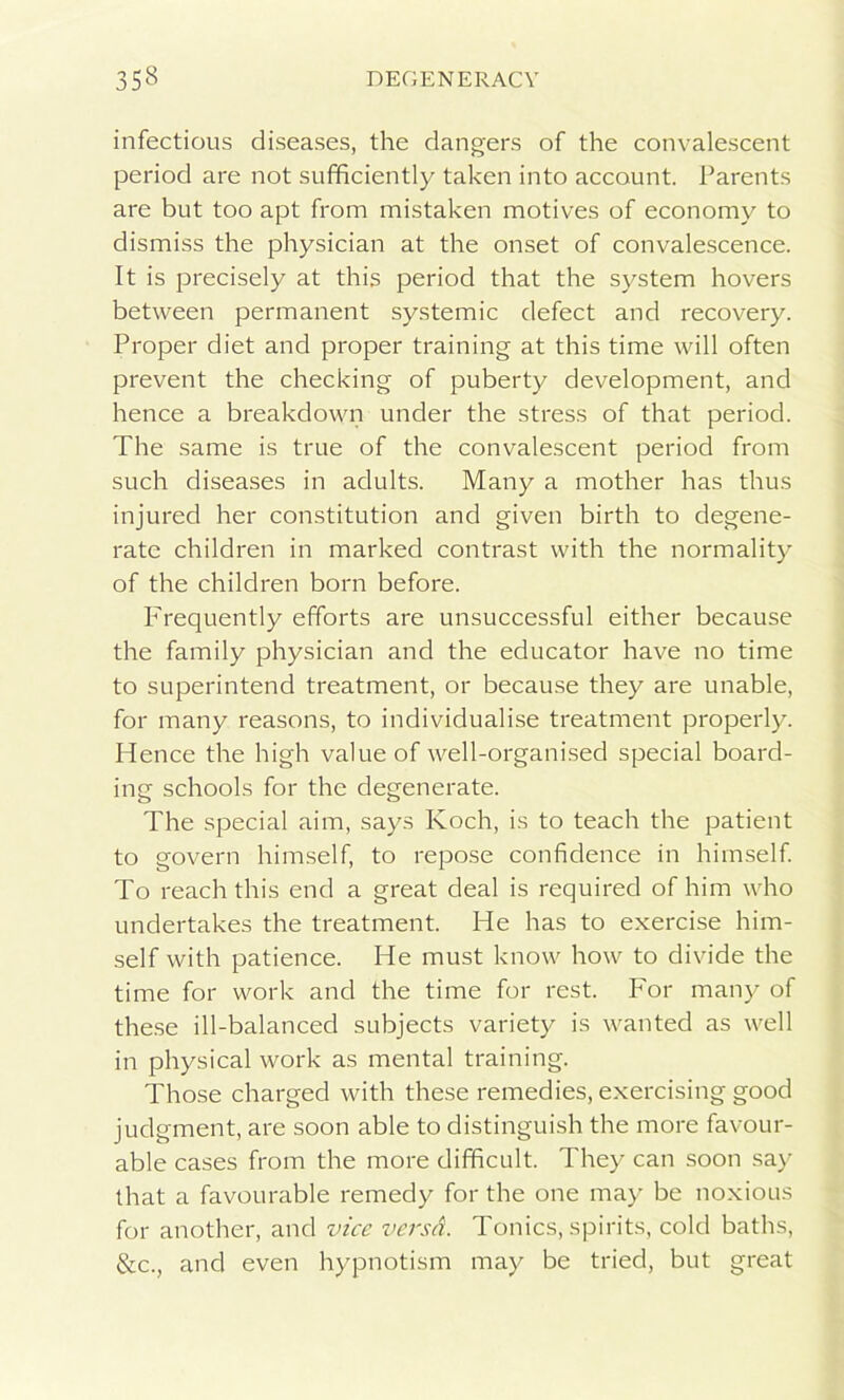 infectious diseases, the dangers of the convalescent period are not sufficiently taken into account. Parents are but too apt from mistaken motives of economy to dismiss the physician at the onset of convalescence. It is precisely at this period that the system hovers between permanent systemic defect and recovery. Proper diet and proper training at this time will often prevent the checking of puberty development, and hence a breakdown under the stress of that period. The same is true of the convalescent period from such diseases in adults. Many a mother has thus injured her constitution and given birth to degene- rate children in marked contrast with the normality of the children born before. Frequently efforts are unsuccessful either because the family physician and the educator have no time to superintend treatment, or because they are unable, for many reasons, to individualise treatment properly. Hence the high value of well-organised special board- ing schools for the degenerate. The special aim, says Koch, is to teach the patient to govern himself, to repose confidence in himself. To reach this end a great deal is required of him who undertakes the treatment. He has to exercise him- self with patience. He must know how to divide the time for work and the time for rest. For many of these ill-balanced subjects variety is wanted as well in physical work as mental training. Those charged with these remedies, exercising good judgment, are soon able to distinguish the more favour- able cases from the more difficult. They can soon say that a favourable remedy for the one may be noxious for another, and vice versd. Tonics, spirits, cold baths, &c., and even hypnotism may be tried, but great