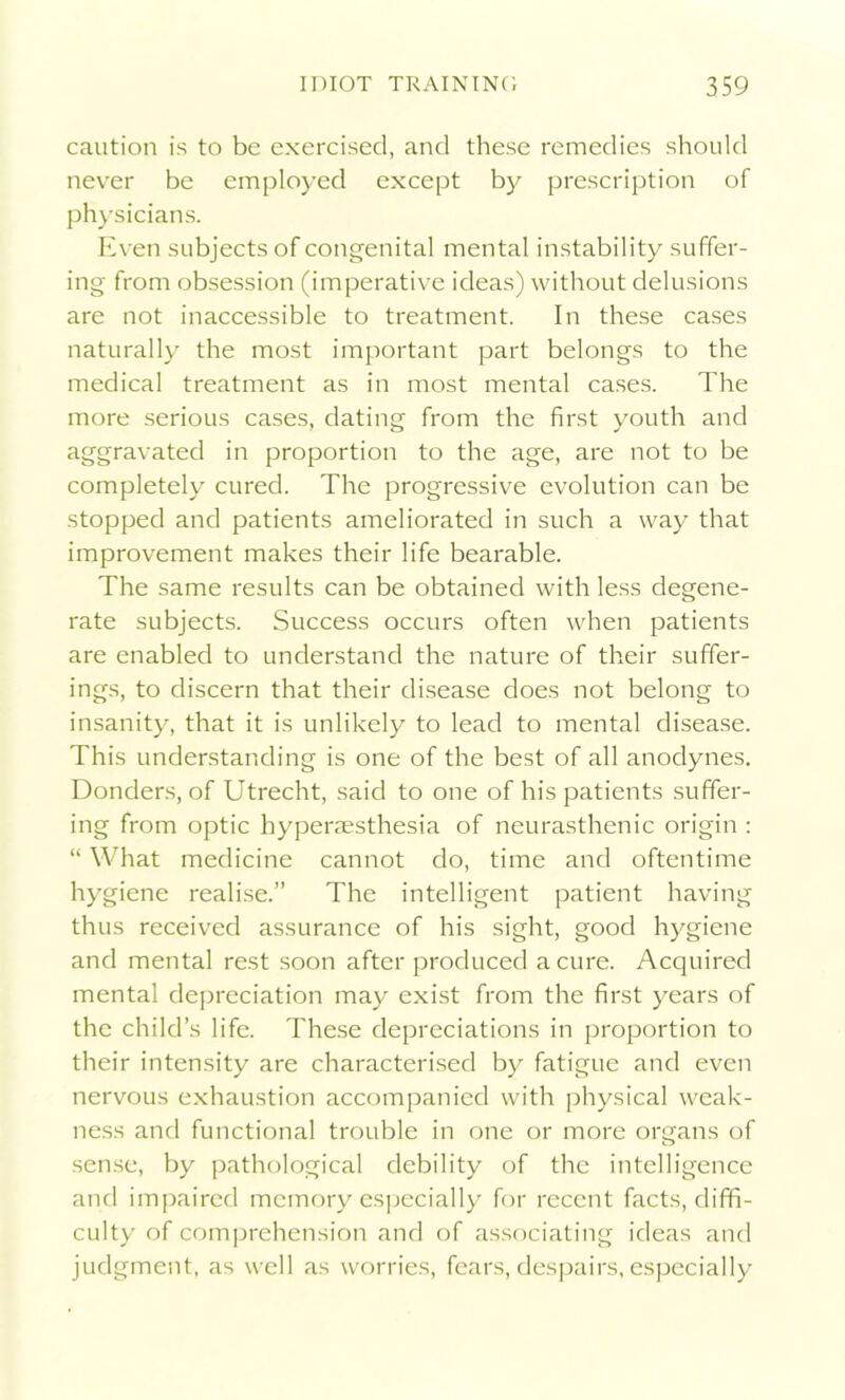 caution is to be exercised, and these remedies should never be employed except by prescription of physicians. Even subjects of congenital mental instability suffer- ing from obsession (imperative ideas) without delusions are not inaccessible to treatment. In these cases naturally the most important part belongs to the medical treatment as in most mental cases. The more serious cases, dating from the first youth and aggravated in proportion to the age, are not to be completely cured. The progressive evolution can be stopped and patients ameliorated in such a way that improvement makes their life bearable. The same results can be obtained with less degene- rate subjects. Success occurs often when patients are enabled to understand the nature of their suffer- ings, to discern that their disease does not belong to insanity, that it is unlikely to lead to mental disease. This understanding is one of the best of all anodynes. Donders, of Utrecht, said to one of his patients suffer- ing from optic hyperaesthesia of neurasthenic origin : “ What medicine cannot do, time and oftentime hygiene realise.” The intelligent patient having thus received assurance of his sight, good hygiene and mental rest soon after produced a cure. Acquired mental depreciation may exist from the first years of the child’s life. These depreciations in proportion to their intensity are characterised by fatigue and even nervous exhaustion accompanied with physical weak- ness and functional trouble in one or more organs of sense, by pathological debility of the intelligence and impaired memory especially for recent facts, diffi- culty of comprehension and of associating ideas and judgment, as well as worries, fears, despairs, especially