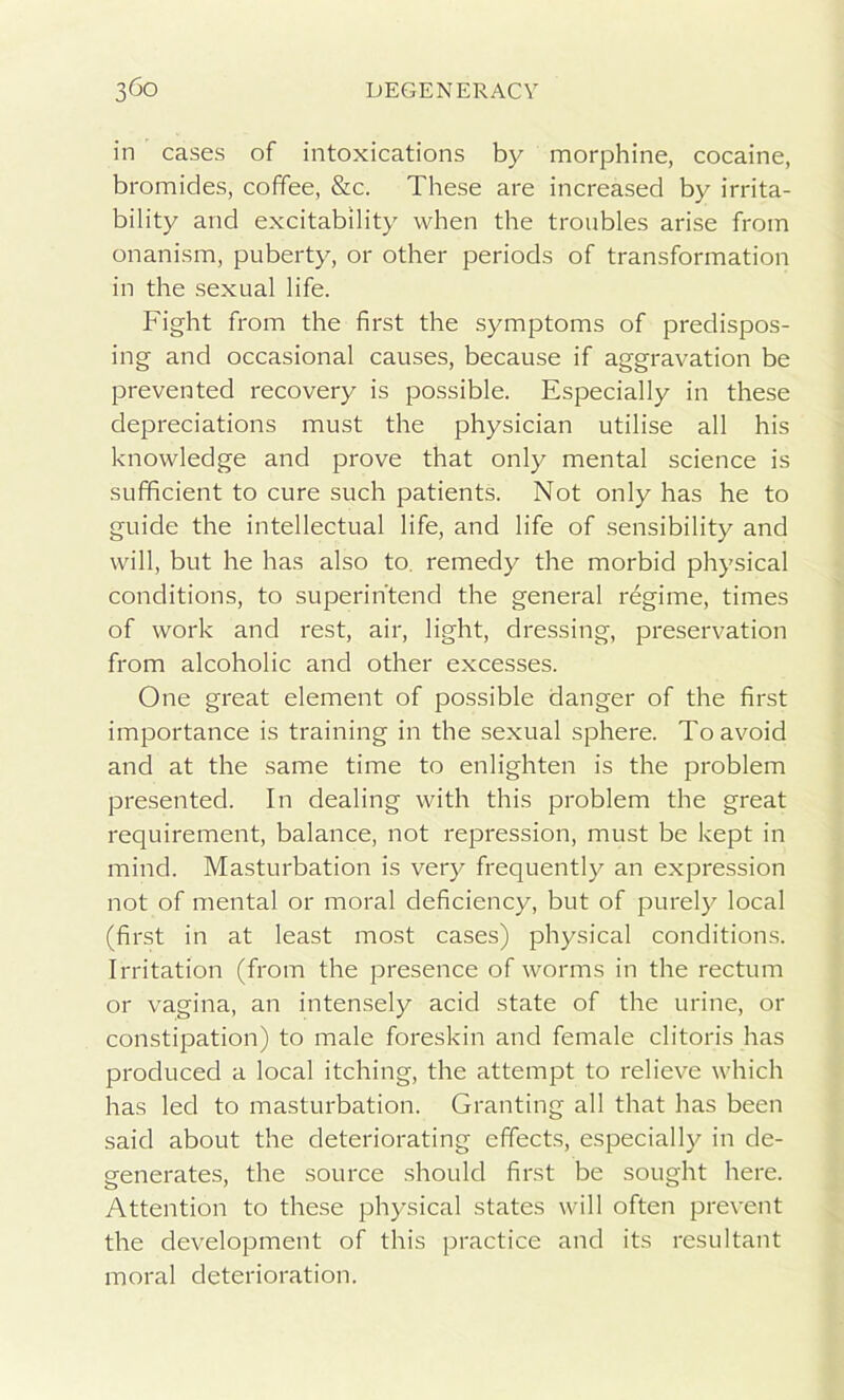 in cases of intoxications by morphine, cocaine, bromides, coffee, &c. These are increased by irrita- bility and excitability when the troubles arise from onanism, puberty, or other periods of transformation in the sexual life. Fight from the first the symptoms of predispos- ing and occasional causes, because if aggravation be prevented recovery is possible. Especially in these depreciations must the physician utilise all his knowledge and prove that only mental science is sufficient to cure such patients. Not only has he to guide the intellectual life, and life of sensibility and will, but he has also to remedy the morbid physical conditions, to superintend the general regime, times of work and rest, air, light, dressing, preservation from alcoholic and other excesses. One great element of possible danger of the first importance is training in the sexual sphere. To avoid and at the same time to enlighten is the problem presented. In dealing with this problem the great requirement, balance, not repression, must be kept in mind. Masturbation is very frequently an expression not of mental or moral deficiency, but of purely local (first in at least most cases) physical conditions. Irritation (from the presence of worms in the rectum or vagina, an intensely acid state of the urine, or constipation) to male foreskin and female clitoris has produced a local itching, the attempt to relieve which has led to masturbation. Granting all that has been said about the deteriorating effects, especially in de- generates, the source should first be sought here. Attention to these physical states will often prevent the development of this practice and its resultant moral deterioration.