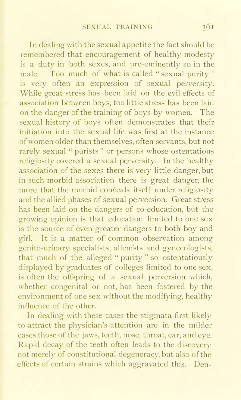 In dealing with the sexual appetite the fact should be remembered that encouragement of healthy modesty is a duty in both sexes, and pre-eminently so in the male. Too much of what is called “sexual purity” is very often an expression of sexual perversity. While great stress has been laid on the evil effects of association between boys, too little stress has been laid on the danger of the training of boys by women. The sexual history of boys often demonstrates that their initiation into the sexual life was first at the instance of women older than themselves, often servants, but not rarely sexual “ purists ” or persons whose ostentatious religiosity covered a sexual perversity. In the healthy association of the sexes there is' very little danger, but in such morbid association there is great danger, the more that the morbid conceals itself under religiosity and the allied phases of sexual perversion. Great stress has been laid on the dangers of co-education, but the growing opinion is that education limited to one sex is the source of even greater dangers to both boy and girl. It is a matter of common observation among genito-urinary specialists, alienists and gynecologists, that much of the alleged “ purity ” so ostentatiously displayed by graduates of colleges limited to one sex, is often the offspring of a sexual perversion which, whether congenital or not, has been fostered by the environment of one sex without the modifying, healthy influence of the other. In dealing with these cases the stigmata first likely to attract the physician’s attention are in the milder cases those of the jaws, teeth, nose, throat, ear, and eye. Rapid decay of the teeth often leads to the discovery not merely of constitutional degeneracy, but also of the effects of certain strains which aggravated this. Den-