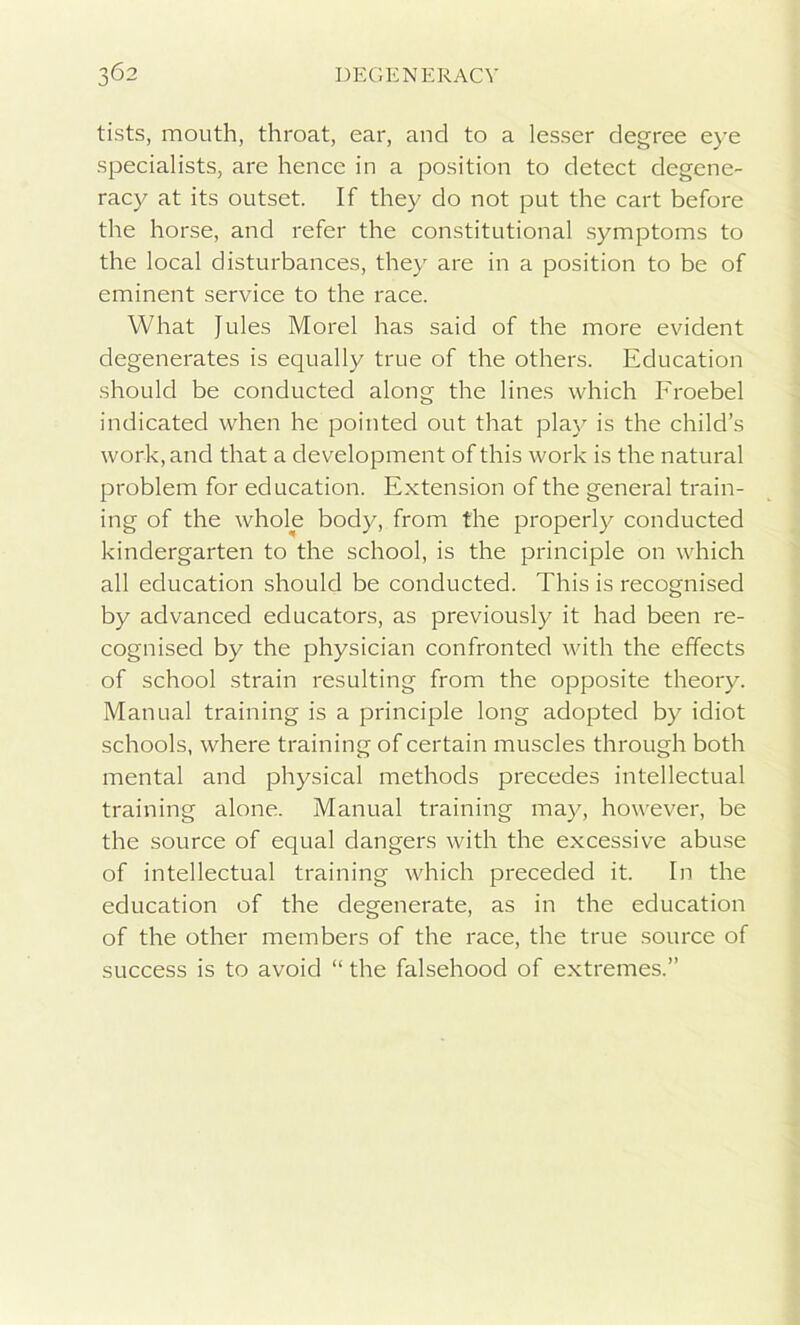 tists, mouth, throat, ear, and to a lesser degree eye specialists, are hence in a position to detect degene- racy at its outset. If they do not put the cart before the horse, and refer the constitutional symptoms to the local disturbances, they are in a position to be of eminent service to the race. What Jules Morel has said of the more evident degenerates is equally true of the others. Education should be conducted along the lines which Froebel indicated when he pointed out that play is the child’s work, and that a development of this work is the natural problem for education. Extension of the general train- ing of the whole body, from the properly conducted kindergarten to the school, is the principle on which all education should be conducted. This is recognised by advanced educators, as previously it had been re- cognised by the physician confronted with the effects of school strain resulting from the opposite theory. Manual training is a principle long adopted by idiot schools, where training of certain muscles through both mental and physical methods precedes intellectual training alone. Manual training may, however, be the source of equal dangers with the excessive abuse of intellectual training which preceded it. In the education of the degenerate, as in the education of the other members of the race, the true source of success is to avoid “ the falsehood of extremes.”