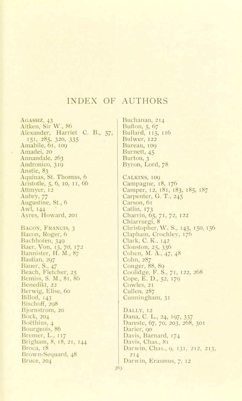 Agassiz, 43 Aitken, Sir W., 86 Alexander, Harriet C. B., 57, 151, 285, 320, 335 Amabile, 61, 109 Amadei, 20 Annandale, 263 Andronico, 319 Anstie, 83 Aquinas, St. Thomas, 6 Aristotle, 5, 6, 10, 11, 66 Attmver, 12 Aubry, 77 Augustine, St., 6 Awl, 144 Ayres, Howard, 201 Bacon, Francis, 3 Bacon, Roger, 6 Bachhofen, 349 Baer, Von, 13, 70, 172 Bannister, H. M., 87 Bastian, 297 Bauer, S., 47 Beach, Fletcher, 25 Bemiss, S. M., 81, 86 Benedikt, 22 Berwig, Elise, 60 Billod, 143 Bischoff, 298 Bjornstrom, 20 Bock, 204 Boethius, 4 Bourgeois, 86 Bremer, L., 117 Brigham, 8, 18, 21, 144 Broca, 18 Brown-Sequard, 48 Bruce, 204 Buchanan, 214 Button, 5, 67 Bullard, 115, 116 Bulwer, 122 Bureau, 109 Burnett, 45 Burton, 3 Byron, Lord, 78 Calkins, 109 Campagne, 18, 176 Camper, 12, 181, 183, 185, 187 Carpenter, G. T., 245 Carson, 61 Catlin, 173 Charrin, 65, 71, 72, 122 Chiarrurgi, 8 Christopher, W. S., 145, 150, 156 Clapham, Crochlev, 176 Clark, C. K., 142 Clouston, 25, 336 Cohen, M. A., 47, 48 Cohn,287 Conger, 88, 89 Coolidge, F. S., 71, 122, 268 Cope, E. D., 52, 179 Cowles, 21 Cullen, 287 Cunningham, 31 Dally, 12 Dana, C. L., 24, 197, 337 Dareste, 67, 70, 203, 268, 301 Darier, 90 Davis, Barnard, 174 Davis, Chas., 8t Darwin, Chas., 9, 131, 212, 213, 214 Darwin, Erasmus, 7, 12