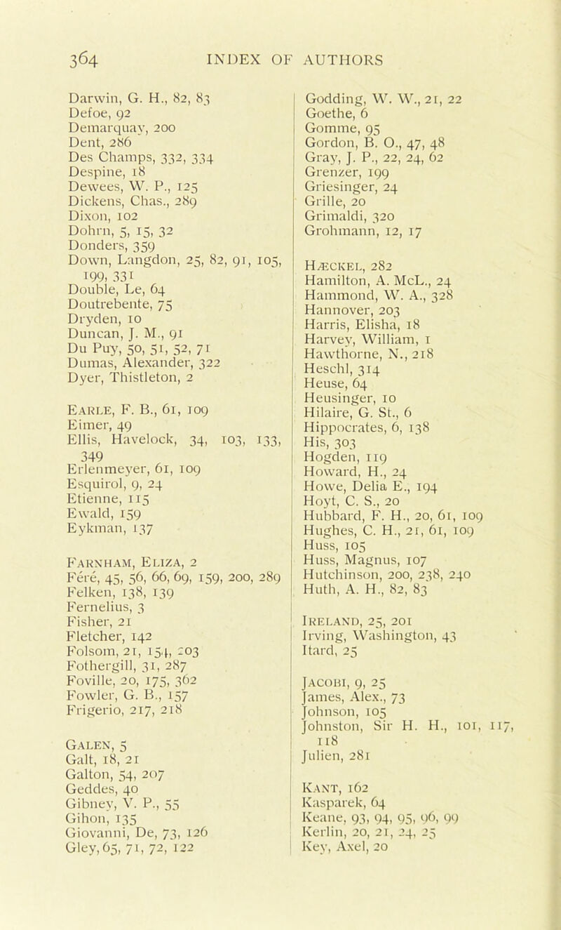 Darwin, G. H., 82, 83 Defoe, 92 Demarquay, 200 Dent, 286 Des Champs, 332, 334 Despine, 18 Dewees, W. P., 125 Dickens, Chas., 289 Dixon, 102 Dohrn, 5, 15, 32 Donders, 359 Down, Langdon, 25, 82, 91, 105, 199- 331 Double, Le, 64 Doutrebente, 75 Dryden, 10 Duncan, J. M., 91 Du Puy, 50, 51, 52, 71 Dumas, Alexander, 322 Dyer, Thistleton, 2 Earle, F. B., 61, 109 Eimer, 49 Ellis, Havelock, 34, 103, 133, 349 Erlenmeyer, 61, 109 Esquirol, 9, 24 Etienne, 115 Ewald, 159 Eykman, 137 Farnham, Eliza, 2 Fere, 45, 56, 66, 69, 159, 200, 289 Felken, 138, 139 Fernelius, 3 Fisher, 21 Fletcher, 142 Folsom, 21, 154, 203 Fothergill, 31, 287 Foville, 20, 175, 362 Fowler, G. B., 157 Frigerio, 217, 218 Galen, 5 Galt, 18, 21 Gallon, 54, 207 Geddes, 40 Gibnev, V. P., 55 Gihon, 135 Giovanni, De, 73, 126 Gley, 65, 71, 72,'122 Godding, W. W., 21, 22 Goethe, 6 Gomme, 95 Gordon, B. O., 47, 48 Gray, J. P., 22, 24, 62 Grenzer, 199 Griesinger, 24 Grille, 20 Grimaldi, 320 Grohmann, 12, 17 Hajckel, 282 Hamilton, A. McL., 24 Hammond, W. A., 328 Hannover, 203 Harris, Elisha, 18 Harvey, William, 1 Hawthorne, N., 218 Heschl, 314 Heuse, 64 Heusinger, 10 Hilaire, G. St., 6 Hippocrates, 6, 138 His, 303 Hogden, 119 Howard, H., 24 Howe, Delia E., 194 Hoyt, C. S., 20 Hubbard, F. H., 20, 61, 109 Hughes, C. H., 21, 61, 109 Huss, 105 Huss, Magnus, 107 Hutchinson, 200, 238, 240 Huth, A. H., 82, 83 Ireland, 25, 201 Irving, Washington, 43 Itard, 25 Jacohi, 9, 25 James, Alex., 73 Johnson, 105 Johnston, Sir H. H., 101, 11 118 Julien, 281 Kant, 162 Kasparek, 64 Keane, 93, 94, 95, c)6, 99 Kerlin, 20, 21, 24, 25 ! Key, Axel, 20