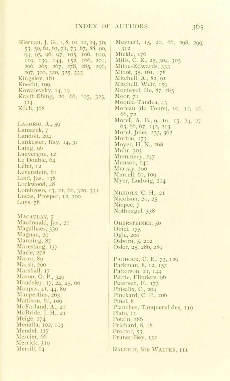 Kiernan, J. G., 1,8, 10, 22, 24, 30, 53, 59,62, 63, 71, 73, 87, 88, 90, 94, 95- 96, 97, 105, 106, 109, 119, 139, 144, 152, 166, 201, 206, 265, 267, 278, 285, 296, 297, 3oo, 320, 325, 333 Kingsley, 181 Knecht, 199 Kowalevsky, 14, 19 Krafft-Ebing, 20, 66, 105, 323, 324 Koch, 368 Lagorio, A., 59 Lamarck, 7 Landolt, 204 Lankester, Ray, 14, 31 Laing, 96 Lauvergne,12 Le Double, 64 Lelut, 12 Levenstein, 61 Lind, Jas., 138 Lockwood, 48 Lombroso, 13, 21, 60, 320, 331 Lucas, Prosper, 12, 200 Luys, 78 Macaulay, 5 Macdonald, }as., 21 Magalhaes, 330 Magnan, 20 Manning, 87 Marestang, 137 Marie, 278 Marro, 89 Marsh, 200 Marshall, 17 Mason, O. P., 349 Maudsley, 17, 24, 25, 66 Maupas, 41, 44, 80 Maupertius, 263 Mattison, 61, 109 McFarland, A., 21 McBride, J. H., 21 Meige, 274 Menatta, 102, 103 Mendel, 117 Mercier, 66 Merrick, 319 Merrill, 64 Meynert, 15, 20. 66, 298, 299, 312 Mickle, 176 Mills, C. K„ 25, 304, 305 Milne-Edwards, 333 Minot, 35, i6r, 178 Mitchell, A., 82, 91 Mitchell, Weir, 159 Monteyel, De, 87, 285 Moor, 71 Moquia-Tandea, 43 Moreau (de Tours), xo, 12, 16, 66, 72 Morel, A. B., 9, 10, 13, 24, 27, 63, 66, 67, 142, 213 Morel, Jules, 253, 362 Morton, 173 Moyer, H. N., 268 Muhr, 303 Mummery, 247 Munson, 141 Murray, 200 Murreil, 61, 109 Myer, Ludwig, 214 Nichols, C. H., 21 Nicolson, 20, 25 Niepce, 7 Nothnagel, 338 Ouersteiner, 50 Obici, 175 Ogle, 200 Osborn, 5, 202 Osier, 25, 286, 289 Paddock, C. E., 73, 129 Parkman, 8, 12, 153 Patterson, 21, 144 Petrie, Flinders, 96 Petersen, F., 173 ! Phisalix, C., 204 j Pinckard, C. P., 206 J Pinel, 8 Planches, Tanquerel des, 119 Plato, 11 Potain, 286 Prichard, 8, 18 Proctor, 53 Pruner-Bey, 132 I Raleigh, Sir Walter, hi