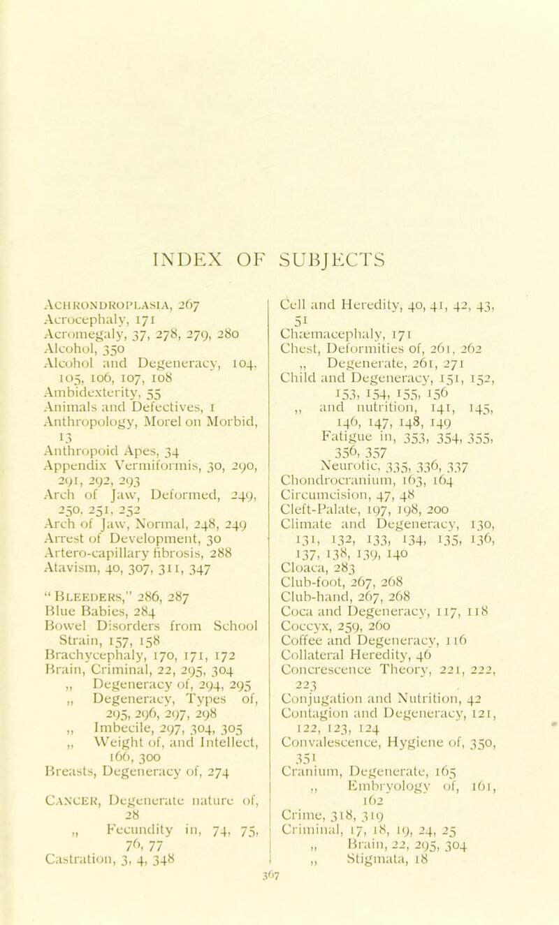 INDEX OF SUBJECTS Achrondroplasia, 267 Acrocephaly, 171 Acromegaly, 37, 278, 279, 280 Alcohol, 350 Alcohol and Degeneracy, 104, 105, 106, 107, 108 Ambidexterity, 55 Animals and Defectives, 1 Anthropology, Morel on Morbid, 13 Anthropoid Apes, 34 Appendix Vermiformis, 30, 290, 291, 292, 293 Arch of Jaw, Deformed, 249, 250. 251, 252 Arch of Jaw, Normal, 248, 249 Arrest of Development, 30 Artero-capillary fibrosis, 288 Atavism, 40, 307, 311, 347 “ Bleeders,” 286, 287 Blue Babies, 284 Bowel Disorders from School Strain, 157, 158 Brachycephaly, 170, 171, 172 Brain, Criminal, 22, 295, 304 „ Degeneracy of, 294, 295 „ Degeneracy, Types of, 295, 296, 297, 298 „ Imbecile, 297, 304, 305 „ Weight of, and Intellect, 166, 300 Breasts, Degeneracy of, 274 CANCER, Degenerate nature of, 28 „ Fecundity in, 74, 75, 7C 77 Castration, 3, 4, 348 Cell and Heredity, 40, 41, 42, 43, 51 Chaemacephaly, 171 Chest, Deformities of, 261, 262 ,, Degenerate, 261, 271 Child and Degeneracy, 151, 152, 153> !54i J55> I56 ,, and nutrition, 141, 143, 146, 147, 148, 149 Fatigue in, 353, 354, 355, 35C 357 Neurotic, 335, 336, 337 Chondrocranium, 163, 164 Circumcision, 47, 48 Cleft-Palate, 197, 198, 200 Climate and Degeneracy, 130, 131, 132, 133, 134. 135, 136, 137- 13N, 139. Ho Cloaca, 283 Club-foot, 267, 268 Club-hand, 267, 268 Coca and Degeneracy, 117, 118 Coccyx, 259, 260 Coffee and Degeneracy, 116 Collateral Heredity, 46 Concrescence Theory, 221, 222, 223 Conjugation and Nutrition, 42 Contagion and Degeneracy, 121, 122, 123, 124 Convalescence, Hygiene of, 350, 35i Cranium, Degenerate, 165 „ Embryology of, 161, 162 Crime, 318, 319 Criminal, 17, 18, 19, 24, 25 „ Brain, 22, 295, 304 „ Stigmata, 18