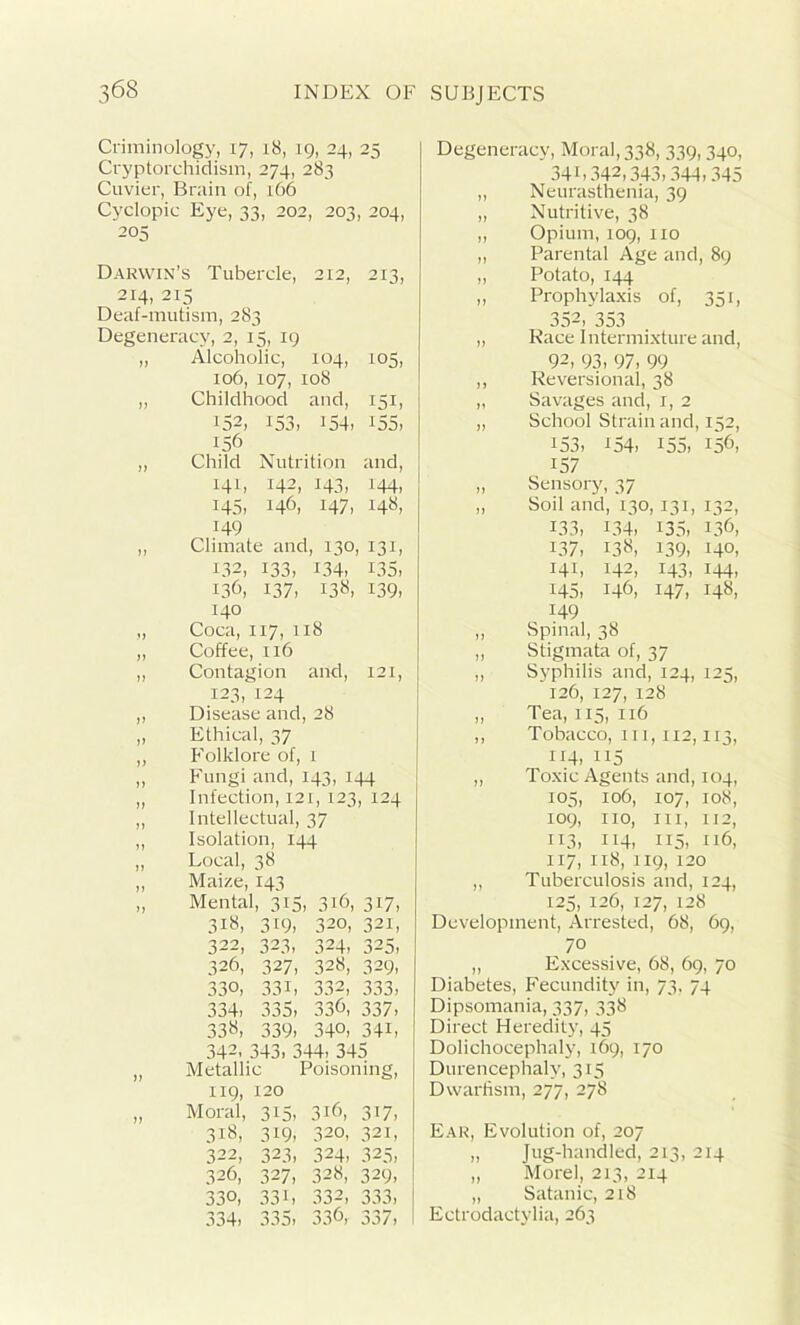 Criminology, 17, 18, 19, 24, 25 Cryptorchidism, 274, 283 Cuvier, Brain of, 166 Cyclopie Eye, 33, 202, 203, 204, 205 Darwin’s Tubercle, 212, 213, 214, 215 Deaf-mutism, 283 Degeneracy, 2, 15, 19 „ Alcoholic, 104, 105, 106, 107, 108 „ Childhood and, 151, 152, 153, 154- 155, 156 ,, Child Nutrition and, 141, 142, 143, 144, 145, 146, 147, 148, 149 „ Climate and, 130, 131, 132, 133, 134, E35, 136, 137, 138, 139. 140 „ Coca, 117, 118 „ Coffee, 116 „ Contagion and, 121, 123, 124 „ Disease and, 28 „ Ethical, 37 ,, Folklore of, 1 „ Fungi and, 143, 144 „ Infection, 121, 123, 124 „ Intellectual, 37 ,, Isolation, 144 „ Local, 38 Maize, 143 Mental, 315, 316, 317, 318, 3i9> 320, 321, 322, 323. 324. 325. 326, 327, 328, 329, 330, 33 L 332, 333, 334, 335, 336, 337, 338, 339, 340, 34L 342, 343, 344, 345 Metallic Poisoning, 119, 120 Moral, 3i5, 316, 317, 318, 319, 320, 321, 322, 323, 324, 325, 326, 327, 328, 329, 330, 33L 332, 333, 334. 335, 336, 337, Degeneracy, Moral, 338, 339,340, 341,342,343,344,345 „ Neurasthenia, 39 „ Nutritive, 38 ,, Opium, 109, no „ Parental Age and, 89 „ Potato, 144 „ Prophylaxis of, 351, 352, 353 „ Race Intermixture and, 92, 93, 97, 99 ,, Reversional, 38 ,, Savages and, 1, 2 „ School Strain and, 152, I53, i54> I55, !56, 157 „ Sensory, 37 „ Soil and, 130,131, 132, 133, 134, 135, L36, 137, 138, 139, MO, 141, 142, 143, 144, 145, 146, 147, 148, 149 „ Spinal, 38 „ Stigmata of, 37 „ Syphilis and, 124, 125, 126, 127, 128 „ Tea, 115, 116 ,, Tobacco, 111, 112,113, 114, 1J5 ,, Toxic Agents and, 104, 105, 106, 107, 108, 109, no, in, 112, 113, 114, 115, 116, 117, 118, 119, 120 „ Tuberculosis and, 124, 125, 126, 127, 128 Development, Arrested, 68, 69, 70 ,, Excessive, 68, 69, 70 Diabetes, Fecundity in, 73, 74 Dipsomania, 337, 338 Direct Heredity, 45 Dolichocephaly, 169, 170 Durencephaly, 315 Dwarfism, 277, 278 Ear, Evolution of, 207 „ Jug-handled, 213, 214 „ Morel, 213, 214 „ Satanic, 218 Ectrodactylia, 263