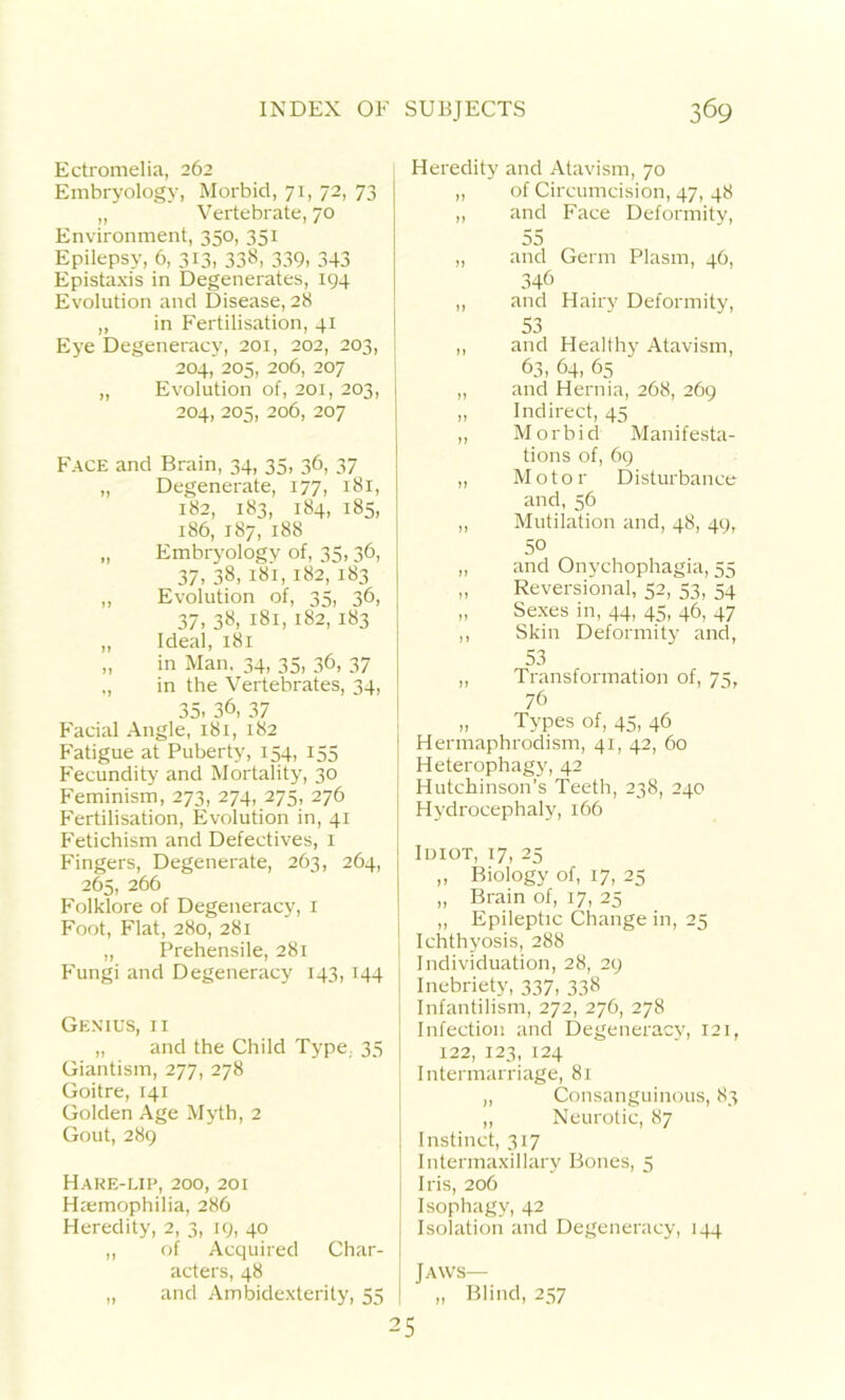 Ectromelia, 262 Embryology, Morbid, 71, 72, 73 „ Vertebrate, 70 Environment, 350, 351 Epilepsy, 6, 313, 338, 339. 343 Epistaxis in Degenerates, 194 Evolution and Disease, 28 „ in Fertilisation, 41 Eye Degeneracy, 201, 202, 203, 204, 205, 206, 207 „ Evolution of, 201, 203, 204, 205, 206, 207 Face and Brain, 34, 35, 36, 37 „ Degenerate, 177, 181, 182, 183, 184, 185, 186, 187, 188 „ Embryology of, 35,36, 37, 38, 181, 182, 183 „ Evolution of, 35, 36, 37, 38, 181, 182, 183 „ Ideal, 181 „ in Man. 34, 35, 36, 37 ,, in the Vertebrates, 34, 35, 36, 37 Facial Angle, 181, 182 Fatigue at Puberty, 154, 155 Fecundity and Mortality, 30 Feminism, 273, 274, 275, 276 Fertilisation, Evolution in, 41 Fetichism and Defectives, 1 Fingers, Degenerate, 263, 264, 265, 266 Folklore of Degeneracy, 1 Foot, Flat, 280, 281 „ Prehensile, 281 Fungi and Degeneracy 143, 144 Genius, ii „ and the Child Type, 35 Giantism, 277, 278 Goitre, 141 Golden Age Myth, 2 Gout, 289 Hake-lip, 200, 201 Haemophilia, 286 Heredity, 2, 3, 19, 40 ,, of Acquired Char- acters, 48 „ and Ambidexterity, 55 Heredity and Atavism, 70 „ of Circumcision, 47, 48 ,, and Face Deformity, 55 „ and Germ Plasm, 46, 346 „ and Hairy Deformity, 53 ,, and Healthy Atavism, 63, 64, 65 „ and Hernia, 268, 269 „ Indirect, 45 „ Morbid Manifesta- tions of, 69 „ Motor Disturbance and, 56 „ Mutilation and, 48, 49, 50 „ and Onychophagia, 55 „ Reversional, 52, 53, 34 Sexes in, 44, 45, 46, 47 ,, Skin Deformity and, 53 „ Transformation of, 75, 76 „ Types of, 45, 46 | Hermaphrodism, 41, 42, 60 Heterophagy, 42 Hutchinson’s Teeth, 238, 240 Hydrocephaly, 166 Iuiot, 17, 25 „ Biology of, 17, 25 „ Brain of, 17, 25 ,, Epileptic Change in, 25 Ichthyosis, 288 Individuation, 28, 29 Inebriety, 337, 338 j Infantilism, 272, 276, 278 Infection and Degeneracy, 121, 122, 123, 124 Intermarriage, 81 „ Consanguinous, 83 ,, Neurotic, 87 Instinct, 317 Intermaxillary Bones, 5 Iris, 206 Isophagy, 42 Isolation and Degeneracy, 144 Jaws— „ Blind, 257