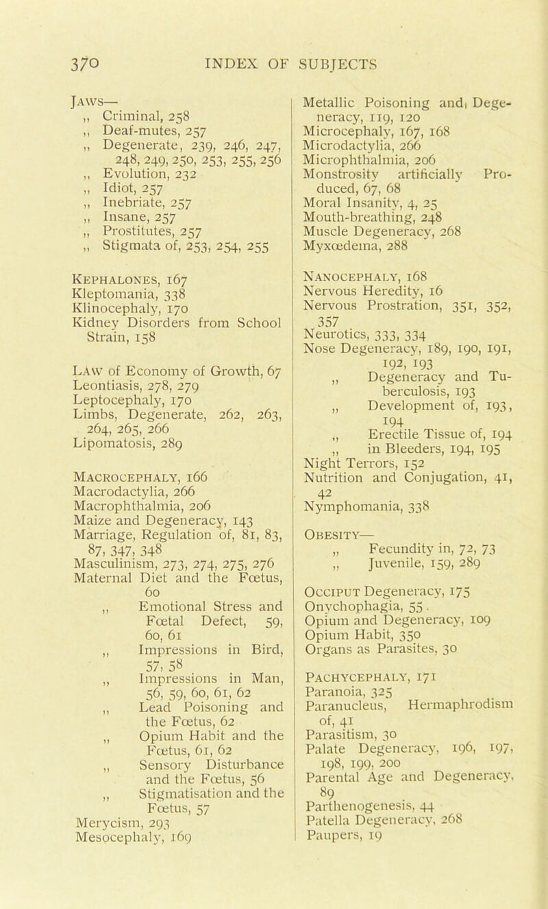 Jaws— „ Criminal, 258 ,, Deaf-mutes, 257 „ Degenerate, 239, 246, 247, 248, 249, 250, 253, 255, 256 ,, Evolution, 232 » Idiot, 257 ,, Inebriate, 257 „ Insane, 257 „ Prostitutes, 257 „ Stigmata of, 253, 254, 255 Kephalones, 167 Kleptomania, 338 Klinocephaly, 170 Kidney Disorders from School Strain, 158 LAW of Economy of Growth, 67 Leontiasis, 278, 279 Leptocephaly, 170 Limbs, Degenerate, 262, 263, 264, 265, 266 Lipomatosis, 289 Macrocephaly, 166 Macrodactylia, 266 Macrophthalmia, 206 Maize and Degeneracy, 143 Marriage, Regulation of, 81, 83, 87, 347, 348 Masculinism, 273, 274, 275, 276 Maternal Diet and the Foetus, 60 ,, Emotional Stress and Foetal Defect, 59, 60, 61 ,, Impressions in Bird, 57, 58 „ Impressions in Man, 56, 59, 60, 61, 62 „ Lead Poisoning and the Foetus, 62 „ Opium Habit and the Foetus, 61, 62 „ Sensory Disturbance and the Foetus, 56 „ Stigmatisation and the Foetus, 57 Merycism, 293 Mesocephaly, 169 Metallic Poisoning andi Dege- neracy, 119, 120 Microcephaly, 167, 168 Microdactylia, 266 Microphthalmia, 206 Monstrosity artificially Pro- duced, 67, 68 Moral Insanity, 4, 25 Mouth-breathing, 248 Muscle Degeneracy, 268 Myxoedema, 288 Nanocephaly, 168 Nervous Heredity, 16 Nervous Prostration, 351, 352, 357 Neurotics, 333, 334 Nose Degeneracy, 189, 190, 191, 192, 193 „ Degeneracy and Tu- berculosis, 193 „ Development of, 193, 194 „ Erectile Tissue of, 194 „ in Bleeders, 194, 195 Night Terrors, 152 Nutrition and Conjugation, 41, 42 Nymphomania, 338 Obesity— „ Fecundity in, 72, 73 „ Juvenile, 159, 289 Occiput Degeneracy, 175 Onychophagia, 55. Opium and Degeneracy, 109 Opium Habit, 350 Organs as Parasites, 30 Pachycephaly, 171 Paranoia, 325 Paranucleus, Hermaphrodism of, 41 Parasitism, 30 Palate Degeneracy, 196, 197, 198, 199, 200 Parental Age and Degeneracy, 89 Parthenogenesis, 44 Patella Degeneracy, 268 Paupers, 19