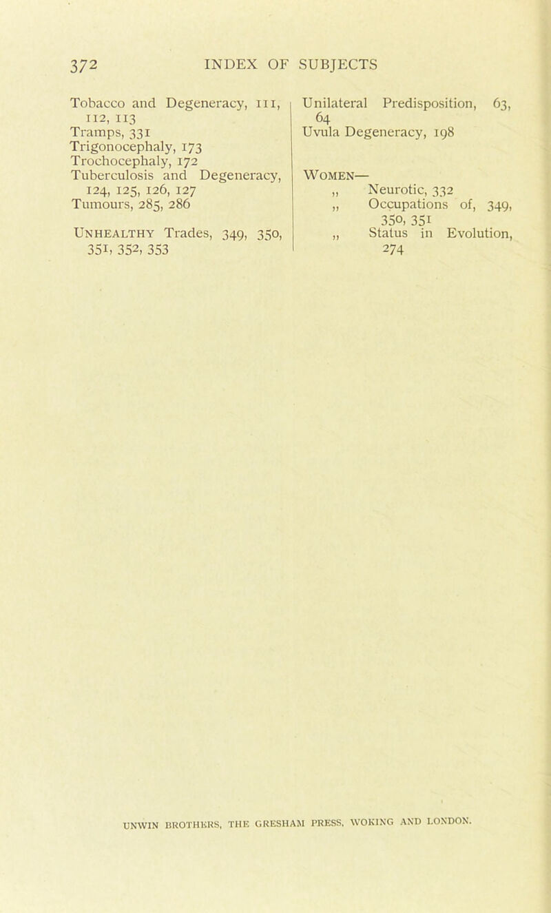 Tobacco and Degeneracy, hi, 112, 113 Tramps, 331 Trigonocephaly, 173 Trochocephaly, 172 Tuberculosis and Degeneracy, 124, 125, 126, 127 Tumours, 285, 286 Unhealthy Trades, 349, 350, 35U 352, 353 Unilateral Predisposition, 63, 64 Uvula Degeneracy, 198 Women— „ Neurotic, 332 „ Occupations of, 349, 35o, 351 „ Status in Evolution, 274 UNWIN BROTHERS, THE GRESHAM PRESS, WOKING AND LONDON.
