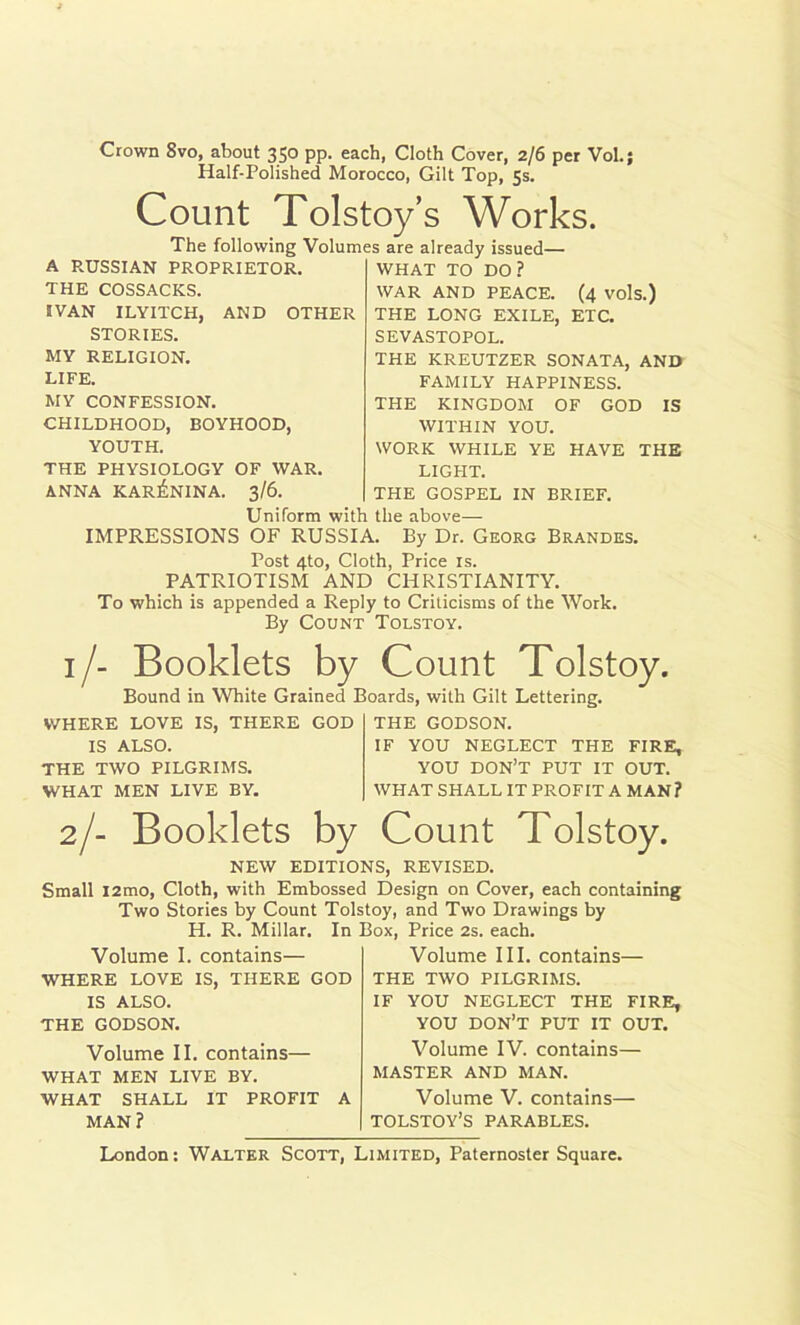 Crown 8vo, about 350 pp. each, Cloth Cover, 2/6 per Vol.; Half-Polished Morocco, Gilt Top, 5s. Count Tolstoy’s Works. The following Volumes are already issued— A RUSSIAN PROPRIETOR. THE COSSACKS. IVAN ILYITCH, AND OTHER STORIES. MY RELIGION. LIFE. MY CONFESSION. CHILDHOOD, BOYHOOD, YOUTH. THE PHYSIOLOGY OF WAR. ANNA KARENINA. 3/6. WHAT TO DO? WAR AND PEACE. (4 vols.) THE LONG EXILE, ETC. SEVASTOPOL. THE KREUTZER SONATA, AND FAMILY HAPPINESS. THE KINGDOM OF GOD IS WITHIN YOU. WORK WHILE YE HAVE THE LIGHT. THE GOSPEL IN BRIEF. Uniform with the above— IMPRESSIONS OF RUSSIA. By Dr. Georg Brandes. Post 4to, Cloth, Price is. PATRIOTISM AND CHRISTIANITY. To which is appended a Reply to Criticisms of the Work. By Count Tolstoy. i /- Booklets by Count Tolstoy. Bound in White Grained Boards, with Gilt Lettering. WHERE LOVE IS, THERE GOD IS ALSO. THE TWO PILGRIMS. WHAT MEN LIVE BY. THE GODSON. IF YOU NEGLECT THE FIRE, YOU DON’T PUT IT OUT. WHAT SHALL IT PROFIT A MAN? 2/- Booklets by Count Tolstoy. NEW EDITIONS, REVISED. Small i2mo, Cloth, with Embossed Design on Cover, each containing Two Stories by Count Tolstoy, and Two Drawings by H. R. Millar. In Box, Price 2s. each. Volume I. contains— WHERE LOVE IS, THERE GOD IS ALSO. THE GODSON. Volume III. contains— THE TWO PILGRIMS. IF YOU NEGLECT THE FIRE, YOU DON’T PUT IT OUT. Volume II. contains— WHAT MEN LIVE BY. WHAT SHALL IT PROFIT A MAN? Volume IV. contains— MASTER AND MAN. Volume V. contains— TOLSTOY’S PARABLES.