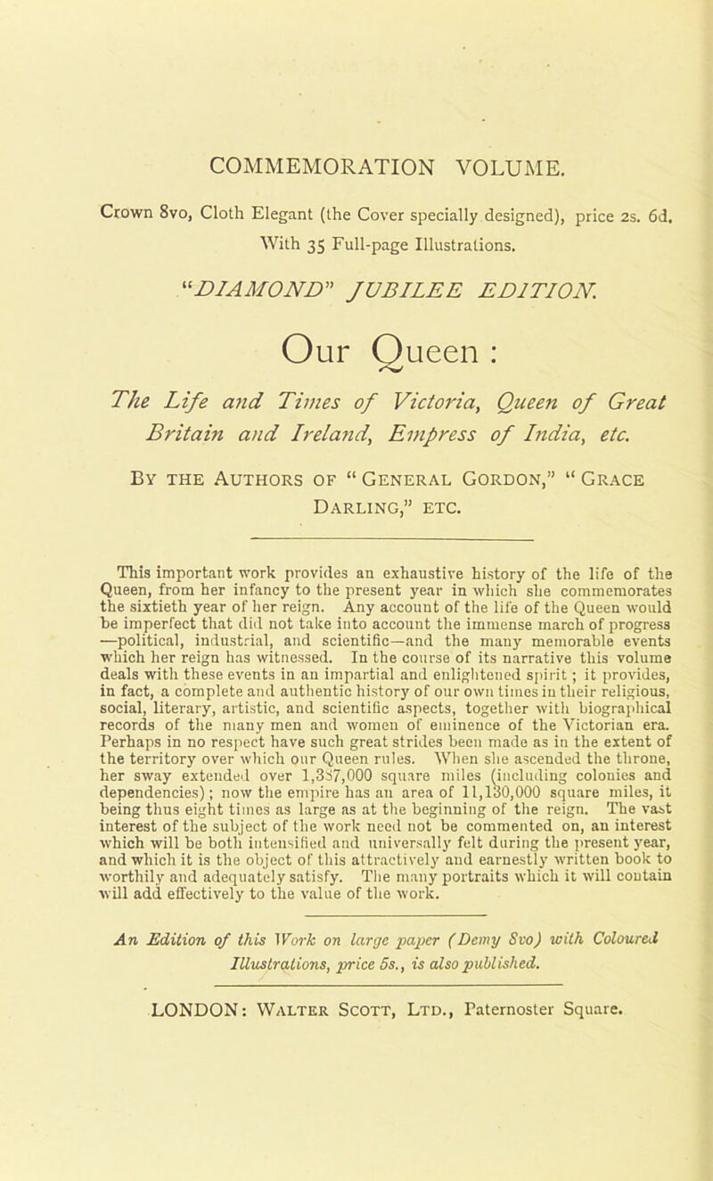 COMMEMORATION VOLUME. Crown 8vo, Cloth Elegant (the Cover specially designed), price 2s. 6d. The Life and Times of Victoria, Queen of Great Britain and Ireland, Empress of India, etc. By the Authors of “ General Gordon,” “ Grace Darling,” etc. This important work provides an exhaustive history of the life of the Queen, from her infancy to the present year in which she commemorates the sixtieth year of her reign. Any account of the life of the Queen would be imperfect that did not take into account the immense march of progress —political, industrial, and scientific—and the many memorable events which her reign has witnessed. In the course of its narrative this volume deals with these events in an impartial and enlightened spirit; it provides, in fact, a complete and authentic history of our own times in their religious, social, literary, artistic, and scientific aspects, together with biographical records of the many men and women of eminence of the Victorian era. Perhaps in no respect have such great strides been made as in the extent of the territory over which our Queen rules. When she ascended the throne, her sway extended over 1,337,000 square miles (including colonies and dependencies); now the empire has an area of 11,130,000 square miles, it being thus eight times as large as at the beginning of the reign. The vast interest of the subject of the work need not be commented on, an interest which will be both intensified and universally felt daring the present year, and which it is the object of this attractively and earnestly written book to worthily and adequately satisfy. The many portraits which it will contain will add effectively to the value of the work. An Edition of this Work on large paper (Demy Svo) with Coloured With 35 Full-page Illustrations. “DIAMOND” JUBILEE EDITION. Our ueen : Illustrations, price 5s., is also published.