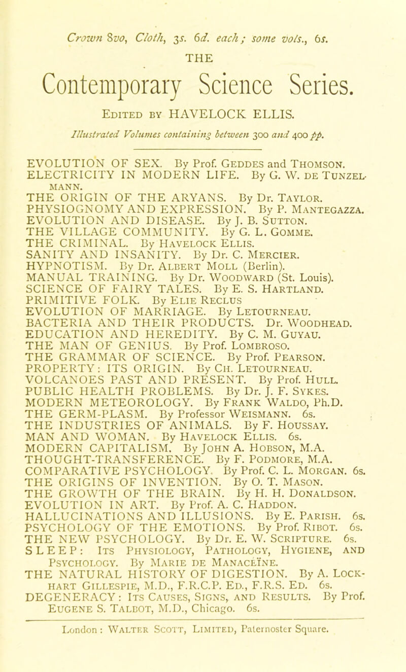 Crown 8vo, Cloth, 31. 6d. each; some vo/s., 6s. THE Contemporary Science Series. Edited by HAVELOCK ELLIS. Illustrated Volumes containing between 300 and 400 pp. EVOLUTION OF SEX. By Prof. Geddes and Thomson. ELECTRICITY IN MODERN LIFE. By G. W. de Tunzel- MANN. THE ORIGIN OF THE ARYANS. By Dr. Taylor. PHYSIOGNOMY AND EXPRESSION. By P. Mantegazza. EVOLUTION AND DISEASE. By J. B. Sutton. THE VILLAGE COMMUNITY. By G. L. GOMME. THE CRIMINAL. By Havelock Ellis. SANITY AND INSANITY. By Dr. C. MERCIER. HYPNOTISM. By Dr. Albert Moll (Berlin). MANUAL TRAINING. By Dr. Woodward (St. Louis). SCIENCE OF FAIRY TALES. By E. S. Hartland. PRIMITIVE FOLK. By Elie Reclus EVOLUTION OF MARRIAGE. By Letourneau. BACTERIA AND THEIR PRODUCTS. Dr. WOODHEAD. EDUCATION AND HEREDITY. By C. M. Guyau. THE MAN OF GENIUS. By Prof. Lombroso. THE GRAMMAR OF SCIENCE. By Prof PEARSON. PROPERTY: ITS ORIGIN. By Ch. Letourneau. VOLCANOES PAST AND PRESENT. By Prof HULL. PUBLIC HEALTH PROBLEMS. By Dr. J. F. Sykes. MODERN METEOROLOGY. By Frank Waldo, Ph.D. THE GERM-PLASM. By Professor WEISMANN. 6s. THE INDUSTRIES OF ANIMALS. By F. Houssay. MAN AND WOMAN. By Havelock Ellis. 6s. MODERN CAPITALISM. By John A. Hobson, M.A. THOUGHT-TRANSFERENCE. By F. Podmore, M.A. COMPARATIVE PSYCHOLOGY. By Prof C. L. Morgan. 6s. THE ORIGINS OF INVENTION. By O. T. Mason. THE GROWTH OF THE BRAIN. By H. H. Donaldson. EVOLUTION IN ART. By Prof A. C. Haddon. HALLUCINATIONS AND ILLUSIONS. By E. Parish. 6s. PSYCHOLOGY OF THE EMOTIONS. By Prof Ribot. 6s. THE NEW PSYCHOLOGY. By Dr. E. W. Scripture. 6s. SLEEP: Its Physiology, Pathology, Hygiene, and Psychoi.ogy. By Marie de Manaceine. THE NATURAL HISTORY OF DIGESTION. By A. Lock- hart Gillespie, M.D., F.R.C.P. Ed., F.R.S. Ed. 6s. DEGENERACY: Its Causes, Signs, and Results. By Prof. Eugene S. Talbot, M.D., Chicago. 6s.