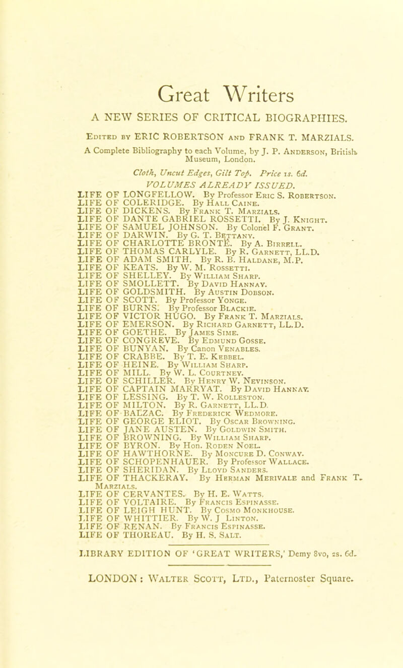 Great Writers A NEW SERIES OF CRITICAL BIOGRAPHIES. Edited by ERIC ROBERTSON and FRANK T. MARZIALS. A Complete Bibliography to each Volume, by J. P. Anderson, British. Museum, London. Cloth, Uncut Edges, Gilt Top. Price is. 6d. VOLUMES ALREADY ISSUED. LIFE OF LONGFELLOW. By Professor Eric S. Robertson. LIFE OF COLERIDGE. By Hall Caine. LIFE OF DICKENS. By Frank T. Marzials. LIFE OF DANTE GABRIEL ROSSETTI. By J. Knight. LIFE OF SAMUEL JOHNSON. By Colonel F. Grant. LIFE OF DARWIN. By G. T. Bettany. LIFE OF CHARLOTTE BRONTE. By A. Birrell. LIFE OF THOMAS CARLYLE. By R. Garnett, LL.D. LIFE OF ADAM SMITH. By R. B. Haldane, M.P. LIFE OF KEATS. By W. M. Rossetti. LIFE OF SHELLEY. By William Sharp. LIFE OF SMOLLETT. By David Hannay. LIFE OF GOLDSMITH. By Austin Dobson. LIFE OF SCOTT. By Professor Yonge. LIFE OF BURNS. By Professor Blackie. LIFE OF VICTOR HUGO. By Frank T. Marzials. LIFE OF EMERSON. By Richard Garnett, LL.D. LIFE OF GOETHE. By James Sime. LIFE OF CONGREVE. By Edmund Gosse. LIFE OF BUNYAN. By Canon Venables. LIFE OF CRABBE. By T. E. Kebbel. LIFE OF HEINE. By William Sharp. LIFE OF MILL. By W. L. Courtney. LIFE OF SCHILLER. By Henry W. Nevinson. LIFE OF CAPTAIN MARRYAT. By David Hannay. LIFE OF LESSING. By T. W. Rolleston. LIFE OF MILTON. By R. Garnett, LL.D. LIFE OF BALZAC. By Frederick Wedmore. LIFE OF GEORGE ELIOT. By Oscar Browning. LIFE OF JANE AUSTEN. By Goldwin Smith. LIFE OF BROWNING. By William Sharp. LIFE OF BYRON. By Hon. Roden Noel. LIFE OF HAWTHORNE. By Moncure D. Conway. LIFE OF SCHOPENHAUER. By Professor Wallace. LIFE OF SHERIDAN. By Lloyd Sanders. LIFE OF THACKERAY. By Herman Merivale and Frank T. Marzials. LIFE OF CERVANTES. By H. E. Watts. LIFE OF VOLTAIRE. By Francis Espinasse. LIFE OF LEIGH HUNT. By Cosmo Monkhouse. LIFE OF WHITTIER. By W. J Linton. LIFE OF RENAN. By Francis Espinasse. LIFE OF THOREAU. By H. S. SALT. LIBRARY EDITION OF ‘GREAT WRITERS,’ Demy 8vo, ss. 6d.