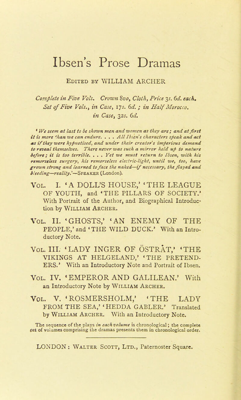 Ibsens Prose Dramas Edited by WILLIAM ARCHER Complete in Five Vols. Crown 8vo. Cloth, Price 3s. 6d. each. Set of Five Vols., in Case, 17 s. 6 d. ; in Half Morocco, in Case, 32s. 6d. • IVe seent at last to be shown men and women as they are ; and at first it is more 4han we can endure. ... All Ibsen's characters speak and act as if they were hypnotised, and under their creator's imperious demand to reveal themselves. There never was such a mirror held up to nature before; it is too terrible. . . . Yet we must return to Ibsen, with his remorseless surgery, his remorseless electric-light, until we, too, have grown strong and learned to face the naked—if necessary, the flayed and bleeding—reality.'—Speaker (London). Vol. I. ‘ A DOLL’S HOUSE,’ ‘ THE LEAGUE OF YOUTH, and ‘THE PILLARS OF SOCIETY.’ With Portrait of the Author, and Biographical Introduc- tion by William Archer. Vol. II. ‘GHOSTS,’ ‘AN ENEMY OF THE PEOPLE,’ and ‘ THE WILD DUCK.’ With an Intro- ductory Note. Vol. III. ‘LADY INGER OF OSTRAT,’ ‘THE VIKINGS AT HELGELAND,’ ‘THE PRETEND- ERS.' With an Introductory Note and Portrait of Ibsen. Vol. IV. ‘EMPEROR AND GALILEAN.’ With an Introductory Note by William Archer. Vol. V. ‘ROSMERSHOLM,’ ‘THE LADY FROM THE SEA,’ ‘HEDDA GABLER.’ Translated by William Archer. With an Introductory Note. The sequence of the plays in each volume is chronological; the complete £« of volumes comprising the dramas presents them in chronological order.