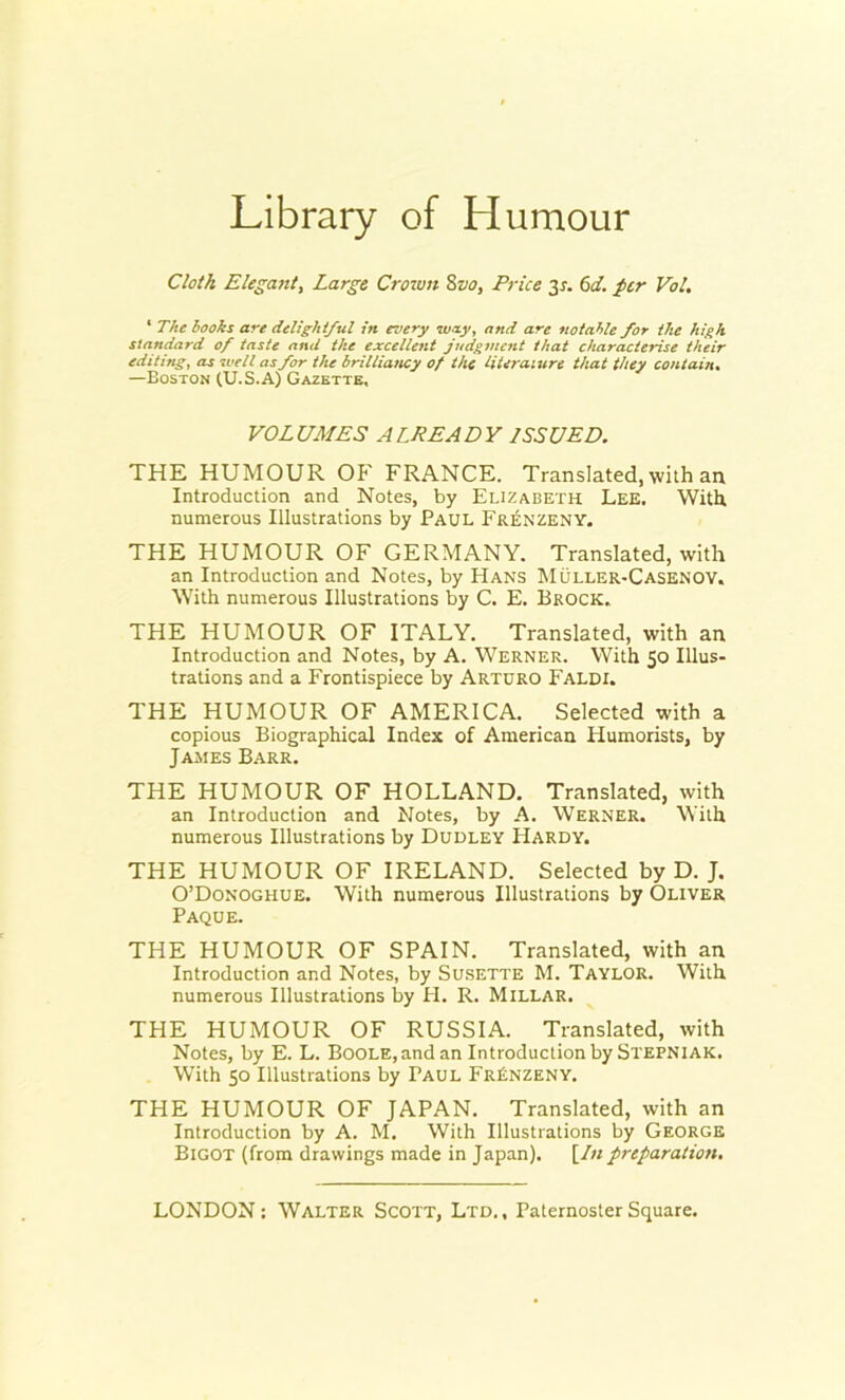 Library of Humour Cloth Elegant, Large Crown Svo, Price 35-. 6d. per Vol. 1 The hooks are delightful in every way, and are notable for the high standard of taste and the excellent judgment that characterise their editing, as well as for the brilliancy of the literature that they contain. —Boston (U.S.A) Gazette, VOLUMES ALREADY ISSUED. THE HUMOUR OP’ FRANCE. Translated, with an Introduction and Notes, by Elizabeth Lee. With, numerous Illustrations by Paul Frenzeny. THE HUMOUR OF GERMANY. Translated, with an Introduction and Notes, by Hans Muller-Casenov. With numerous Illustrations by C. E. Brock. THE HUMOUR OF ITALY. Translated, with an Introduction and Notes, by A. Werner. With 50 Illus- trations and a Frontispiece by Arturo Faldi. THE HUMOUR OF AMERICA. Selected with a copious Biographical Index of American Humorists, by James Barr. THE HUMOUR OF HOLLAND. Translated, with an Introduction and Notes, by A. Werner. With numerous Illustrations by Dudley Hardy. THE HUMOUR OF IRELAND. Selected by D. J. O’Donoghue. With numerous Illustrations by Oliver Paque. THE HUMOUR OF SPAIN. Translated, with an Introduction and Notes, by Susette M. Taylor. With numerous Illustrations by PI. R. Millar. THE HUMOUR OF RUSSIA. Translated, with Notes, by E. L. Boole, and an Introduction by Stepniak. With 50 Illustrations by Paul FrBnzeny. THE HUMOUR OF JAPAN. Translated, with an Introduction by A. M. With Illustrations by George Bigot (from drawings made in Japan). [/« preparation.
