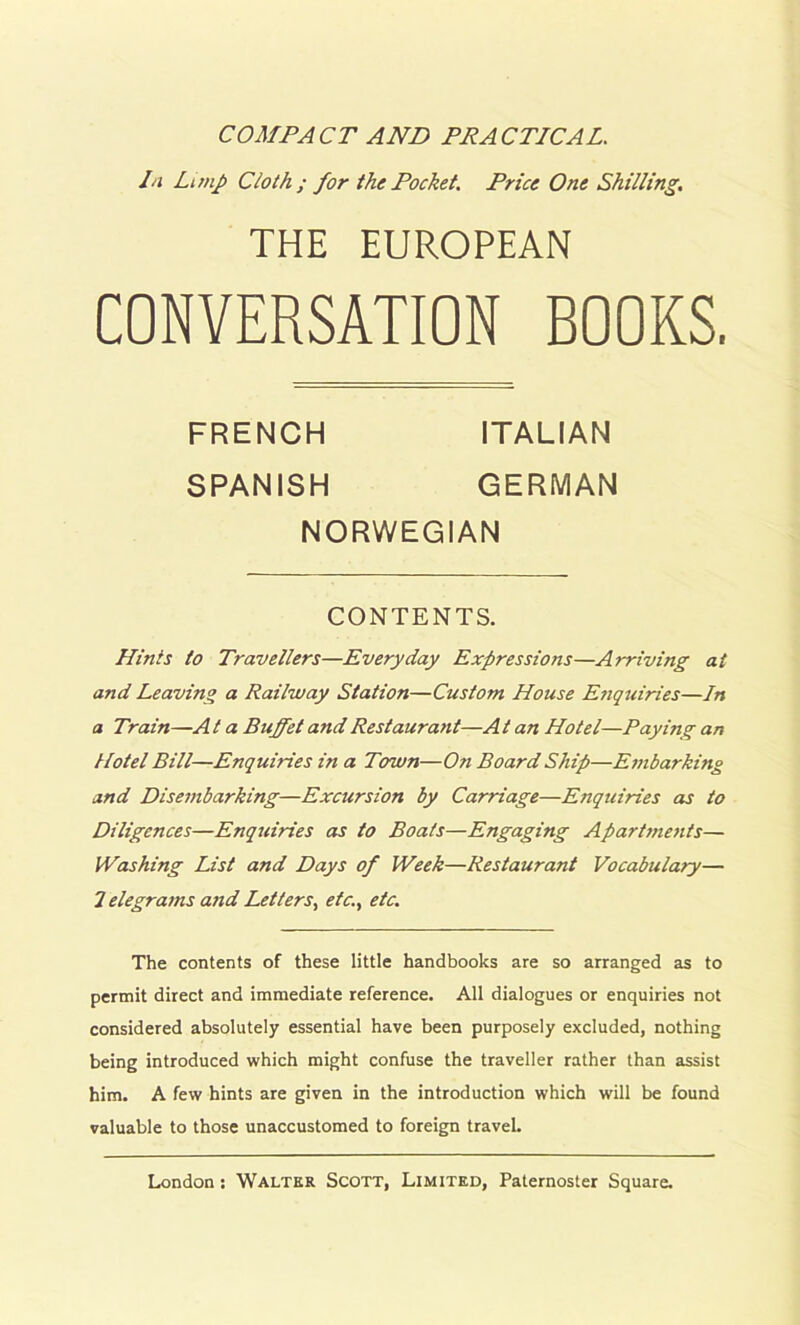 COMPACT AND PRACTICAL. Li Limp Cloth ; for the Pocket. Price One Shilling. THE EUROPEAN CONVERSATION BOOKS. Hints to Travellers—Everyday Expressions—Arriving at and Leaving a Railway Station—Custom House Enquiries—In a Train—A t a Buffet and Restaurant—A t an Hotel—Paying an Hotel Bill—Enquiries in a Town—On Board Ship—Embarking and Disembarking—Excursion by Carriage—Enquiries as to Diligences—Enquiries as to Boats—Engaging Apartments— Washing List and Days of Week—Restaurant Vocabulary— 7 elegrams and Letters, etc., etc. The contents of these little handbooks are so arranged as to permit direct and immediate reference. All dialogues or enquiries not considered absolutely essential have been purposely excluded, nothing being introduced which might confuse the traveller rather than assist him. A few hints are given in the introduction which will be found valuable to those unaccustomed to foreign travel. FRENCH SPANISH ITALIAN GERMAN NORWEGIAN CONTENTS.
