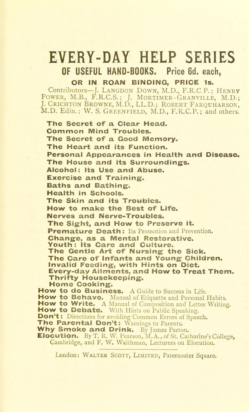 EVERY-DAY HELP SERIES OF USEFUL HAHD-BOOKS. Price 6d. each, OR IN ROAN BINDING, PRICE Is. Contributors—J. Langdon Down, M.D., F.R.C.P.; Henry Power, M.B., F.R.C.S.; J. Mortimer-Granville, M.D.; J. Crichton Browne, M.D., LL.D.; Robert Farquharson, M.D. Edin.; W. S. Greenfield, M.D., F.R.C.P.; and others. The Secret of' a Clear Head. Common Mind Troubles. The Secret of a Good Memory. The Heart and its Function. Personal Appearances in Health and Disease. The House and its Surroundings. Alcohol: Its Use and Abuse. Exercise and Training. Baths and Bathing. Health in Schools. The Skin and its Troubles. How to make the Best of Life. Nerves and Nerve-Troubles. The Sight, and How to Preserve it. Premature Death: Its Promotion and Prevention. Change, as a Mental Restorative. Youth: Its Care and Culture. The Gentle Art of Nursing the Sick. The Care of Infants and Young Children. Invalid Feeding, with Hints on Diet. Every-day Ailments, and How to Treat Them. Thrifty Housekeeping. Home Cooking. How to do Business. A Guide to Success in Life. How to Behave. Manual of Etiquette and Personal Plabits. How to Write. A Manual of Composition and Letter Writing. How to Debate. With Flints on Public Speaking. Don’t: Directions for avoiding Common Errors of Speech. The Parental Don’t: Warnings to Parents. Why Smoke and Drink. By James Parton. Elocution. By T. R. W. Pearson, M. A., of St.. Catharine’s College, Cambridge, and F. W. Waithman, Lecturers on Elocution.