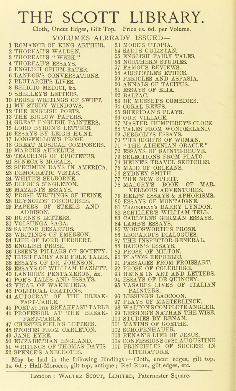 THE SCOTT LIBRARY. Cloth, Uncut Edges, Gilt Top. Price is. 6d. per Volume. VOLUMES ALREADY ISSUED— 1 ROMANCE OF KING ARTHUR. 2 THOREAU’S WALDEN. 3 THOREAU’S “ WEEK.” 4 THOREAU’S ESSAYS. 5 ENGLISH OPIUM-EATER. 6 LANDOR’S CONVERSATIONS. 7 PLUTARCH’S LIVES. 8 RELIGIO MEDICI, &c. 9 SHELLEY’S LETTERS. 10 PROSE WRITINGS OF SWIFT. 11 MY STUDY WINDOWS. 12 THE ENGLISH POETS. 13 THE BIGLOW PAPERS. 14 GREAT ENGLISH PAINTERS. 15 LORD BYRON’S LETTERS. 16 ESSAYS BY LEIGH HUNT. 17 LONGFELLOW’S PROSE. 18 GREAT MUSICAL COMPOSERS. 19 MARCUS AURELIUS. 20 TEACHING OF EPICTETUS. 21 SENECA’S MORALS. 22 SPECIMEN DAYS IN AMERICA. 23 DEMOCRATIC VISTAS. 24 WHITE’S SELBORNE. 25 DEFOE’S SINGLETON. 26 MAZZINI’S ESSAYS. 27 PROSE WRITINGS OF HEINE. 28 REYNOLDS’ DISCOURSES. 29 PAPERS OF STEELE AND ADDISON. 30 BURNS’S LETTERS. 31 VOLSUNGA SAGA. 32 SARTOR RESARTUS. 33 WRITINGS OF EMERSON. 34 LIFE OF LORD HERBERT. 35 ENGLISH PROSE. 36 IBSEN’S PILLARS OF SOCIETY. 37 IRISH FAIRY AND FOLK TALES. 38 ESSAYS OF DR. JOHNSON. 39 ESSAYS OF WILLIAM HAZLITT. 40 LANDOR’S PENTAMERON, &c. 41 POE’S TALES AND ESSAYS. 42 VICAR OF WAKEFIELD. 43 POLITICAL ORATIONS. 44 AUTOCRAT OF THE BREAK- FAST-TABLE. 45 POET at the BREAKFAST-TABLE 46 PROFESSOR AT THE BREAK- FAST-TABLE. 47 CHESTERFIELD’S LETTERS. 48 STORIES FROM CARLETON. 49 JANE EYRE. 50 ELIZABETHAN ENGLAND. 51 WRITINGS OF THOMAS DAVIS 52 SPENCE’S ANECDOTES. 53 MORE’S UTOPIA. 54 SADI’S GULISTAN. 55 ENGLISH FAIRY TALES. 56 NORTHERN STUDIES. 57 FAMOUS REVIEWS. 58 ARISTOTLE’S ETHICS. 59 PERICLES AND ASPASIA. 60 ANNALS OF TACITUS. 61 ESSAYS OF ELIA. 62 BALZAC. 63 DE MUSSET’S COMEDIES. 64 CORAL REEFS. 65 SHERIDAN’S PLAYS. 66 OUR VILLAGE. 67 MASTER HUMPHREY’S CLOCK 68 TALES FROM WONDERLAND. 69 JERROLD’S ESSAYS. 70 THE RIGHTS OF WOMAN. 71 “THE ATHENIAN ORACLE.” 72 ESSAYS OF SAINTE-BEUVE. 73 SELECTIONS FROM PLATO. 74 HEINE’S TRAVEL SKETCHES. 75 MAID OF ORLEANS. 76 SYDNEY SMITH. 77 THE NEW SPIRIT. 78 MALORY’S BOOK OF MAR- VELLOUS ADVENTURES. 79 HELPS’ ESSAYS & APHORISMS. 80 ESSAYS OF MONTAIGNE. 81 Thackeray’s BARRY LYNDON. 82 SCHILLER’S WILLIAM TELL. 83 CARLYLE’S GERMAN ESSAYS. 84 LAMB’S ESSAYS. 85 WORDSWORTH’S PROSE. 86 LEOPARDI’S DIALOGUES. 87 THE INSPECTOR-GENERAL. 88 BACON’S ESSAYS. 89 PROSE OF MILTON. 90 PLATO’S REPUBLIC. 91 PASSAGES FROM FROISSART. 92 PROSE OF COLERIDGE. 93 HEINE IN ART AND LETTERS. 94 ESSAYS OF DE QUINCEY. 95 VASARI’S LIVES OF ITALIAN PAINTERS. 96 LESSING’S LAOCOON. 97 PLAYS OF MAETERLINCK. 98 WALTON'S COMPLETE ANGLER. 99 LESSING’S NATHAN THE WISE. 100 STUDIES BY RENAN. 101 MAXIMS OF GOETHE. 102 SCHOPENHAUER. 103 RENAN’S LIFE OF JESUS. 104 CONFESSIONS OF St. AUGUSTINE 105 PRINCIPLES OF SUCCESS IN LITERATURE. May be had in the following Bindings:—Cloth, uncut edges, gilt top, is. 6d.; Half-Morocco, gilt top, antique; Red Roan, gilt edges, etc.