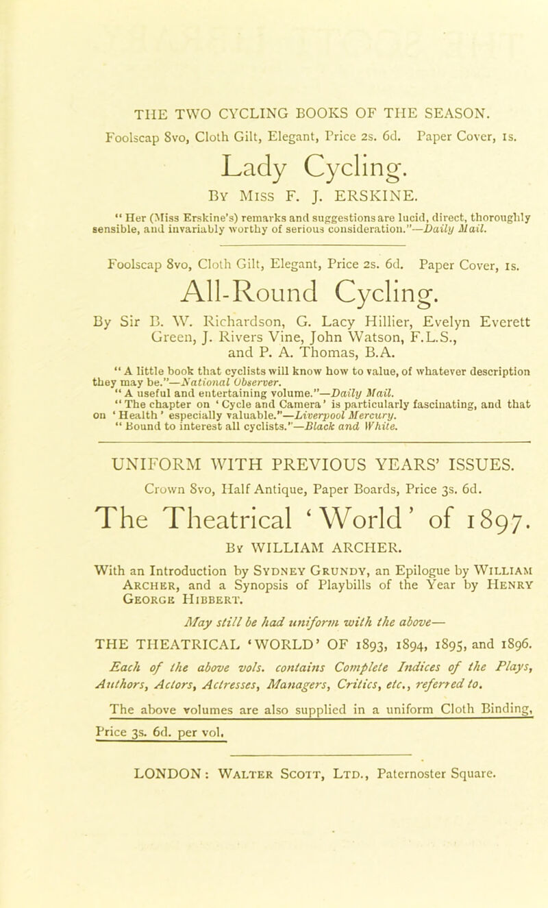 TIIE TWO CYCLING BOOKS OF THE SEASON. Foolscap Svo, Cloth Gilt, Elegant, Price 2s. 6d. Paper Cover, is. Lady Cycling. By Miss F. J. ERSKINE. “ Her (Miss Erskine’s) remarks ancl suggestions are lucid, direct, thoroughly sensible, and invariably worthy of serious consideration.”—Daily Mail. Foolscap 8vo, Cloth Gilt, Elegant, Price 2s. 6d. Paper Cover, is. All-Round Cycling. By Sir B. W. Richardson, G. Lacy Hillier, Evelyn Everett Green, J. Rivers Vine, John Watson, F.L.S., and P. A. Thomas, B.A. “ A little book that cyclists will know how to value, of whatever description they may be.”—National Observer. “ A useful and entertaining volume.”—Daily Mail. “ The chapter on ‘ Cycle and Camera’ is particularly fascinating, and that on ‘ Health ’ especially valuable.”—Liverpool Mercury. “ Hound to interest all cyclists.”—Black and White. UNIFORM WITH PREVIOUS YEARS’ ISSUES. Crown Svo, Half Antique, Paper Boards, Price 3s. 6d. The Theatrical ‘World’ of 1897. Bv WILLIAM ARCHER. With an Introduction by Sydney Grundy, an Epilogue by William Archer, and a Synopsis of Playbills of the Year by Henry George Hibbert. May still be had uniform with the above—• THE THEATRICAL ‘WORLD’ OF 1893, 1894, 1895, and 1896. Each of the above vo/s. contains Complete Indices of the Plays, Authors, Actors, Actresses, Managers, Critics, etc., referred to. The above volumes are also supplied in a uniform Cloth Binding, Price 3s. 6d. per vol.