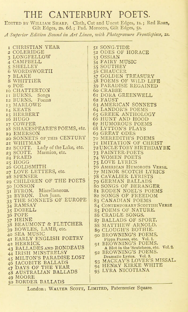 THE CANTERBURY POETS. Edited by William Sharp. Cloth, Cut and Uncut Edges, is.; Red Roan, Gilt Edges, 2s. 6d.; Pad. Morocco, Gilt Edges, 5s. A Superior Edition Bound in Art Linen, with Photogravure Frontispiece, 2s. 1 CPIRISTIAN YEAR 2 COLERIDGE 3 LONGFELLOW 4 CAMPBELL 5 SHELLEY 6 WORDSWORTH 7 BLAKE 8 WHITTIER 9 POE 10 CHATTERTON 11 BURNS. Songs 12 BURNS. Poems 13 MARLOWE 14 KEATS 15 HERBERT 16 HUGO 17 COWPER iS SHAKESPEARE’S POEMS, etc. 19 EMERSON 20 SONNETS of this CENTURY 21 WHITMAN 22 SCOTT. Lady of the Lake, etc. 23 SCOTT. Marmion, etc. 24 PRAED 25 HOGG 26 goldsmith; 27 LOVE LETTERS, etc. 28 SPENSER 29 CHILDREN OF THE POETS 30 JON SON 31 BYRON. Miscellaneous. 32 BYRON. Don Juan. 33 THE SONNETS OF EUROPE 34 RAMSAY 33 DOBELL 36 POPE 37 HEINE 38 BEAUMONT & FLETCHER 39 BOWLES, LAMB, etc. 40 SEA MUSIC 41 EARLY ENGLISH POETRY 42 HERRICK 43 BALLADES and RONDEAUS 44 IRISH MINSTRELSY 45 MILTON’S PARADISE LOST 46 JACOBITE BALLADS 47 DAYS OF THE YEAR 48 AUSTRALIAN BALLADS 49 MOORE 50 BORDER BALLADS I 51 SONG-TIDE | 52 ODES OF HORACE 53 OSSIAN 54 FAIRY MUSIC 55 SOUTHEY 56 CHAUCER 57 GOLDEN TREASURY 58 POEMS OF WILD LIFE 59 PARADISE REGAINED 60 CRABBE 61 DORA GREENWELL 62 FAUST 63 AMERICAN SONNETS 64 LANDOR’S POEMS 65 GREEK ANTHOLOGY 66 HUNT AND HOOD 67 HUMOROUS POEMS 68 LYTTON’S PLAYS 69 GREAT ODES 70 MEREDITH’S POEMS 71 IMITATION OF CHRIST 72 UNCLE TOBY BIRTHDAYBK 73 PAINTER-POETS 74 WOMEN POETS 75 LOVE LYRICS 76 American Humorous Verse. 77 MINOR SCOTCH LYRICS 78 CAVALIER LYRISTS 79 GERMAN BALLADS 80 SONGS OF BERANGER 81 RODEN NOEL’S POEMS 82 SONGS OF FREEDOM 83 CANADIAN POEMS 84 Contemporary ScottishVerse 85 POEMS OF NATURE. 86 CRADLE SONGS. 87 BALLADS OF SPORT. 88 MATTHEW ARNOLD. 89 CLOUGH’S BOTHIE. 90 BROWNING’S POEMS. lJippa Passes, etc. Vol. 1. 91 BROWNING’S POEMS. A Blot in the ’Scutcheon, etc. Vol. 2. 92 BROWNING’S POEMS. Dramatic Lyrics. Vol. 3. 93 MACKAY’S LOVER’S MISSAL. 94 HENRY KIRKE WHITE 95 LYRA NICOTIANA