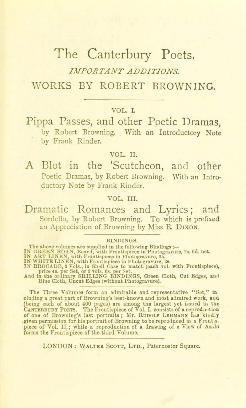 IMPORTANT ADDITIONS. WORKS BY ROBERT BROWNING. VOL. I. Pippa Passes, and other Poetic Dramas, by Robert Browning. With an Introductory Note by Frank Rinder. VOL. II. A Blot in the ’Scutcheon, and other Poetic Dramas, by Robert Browning. With an Intro- ductory Note by Frank Rinder. VOL. III. Dramatic Romances and Lyrics; and Sordello, by Robert Browning. To which is prefixed an Appreciation of Browning by Miss E. Dixon, BINDINGS. The above volumes are supplied in the following Bindings :— IN GREEN ROAN, Boxed, with Frontispiece in Photogravure, 2s. 6d. net. IN ART LINEN, with Frontispiece in Photogravure, 2s. IN WHITE LINEN, with Frontispiece in Photogravure, 2s. IN BROCADE, 2 Vols., in SheU Case to match (each vol. with Frontispiece), price 4s. per Set, or 3 vols. 6s. per Set. And in the ordinary SHILLING BINDINGS, Green Cloth, Cut Edges, and Blue Cloth, Uncut Edges (without Photogravure). The Three Volumes form an admirable and representative “Set,” in eluding a great part of Browning’s best-known and most admired work, and .(being each of about 400 pages) are among the largest yet Issued in the Canterbury Poets. The Frontispiece of vol. I. consists of a reproduction of one of Browning’s last portraits; Mr. Rudolf Lehmann has kindly given permission for his portrait of Browning to be reproduced as a Frontis- piece of Vol. II.; while a reproduction of a drawing of a View of Asolo forms the Frontispiece of the third Volume.