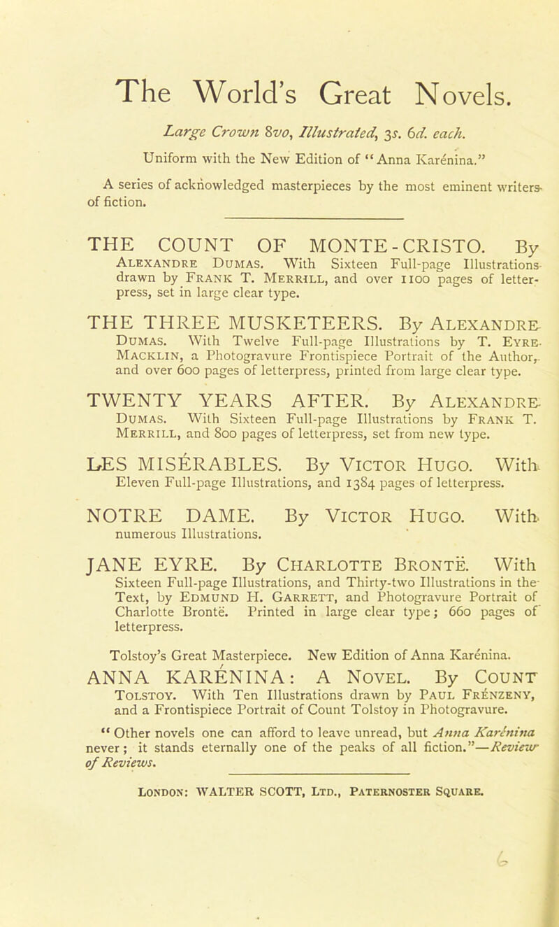 The World’s Great Novels. Large Crown 8vo, Illustrated,, y. 6d. each. Uniform with the New Edition of “Anna Karenina.” A series of acknowledged masterpieces by the most eminent writers- of fiction. THE COUNT OF MONTE - CRISTO. By Alexandre Dumas. With Sixteen Full-page Illustrations- drawn by Frank T. Merrill, and over 1100 pages of letter- press, set in large clear type. THE THREE MUSKETEERS. By Alexandra Dumas. With Twelve Full-page Illustrations by T. Eyre- Macklin, a Photogravure Frontispiece Portrait of the Author,, and over 600 pages of letterpress, printed from large clear type. TWENTY YEARS AFTER. By Alexandre. Dumas. With Sixteen Full-page Illustrations by Frank T. Merrill, and 800 pages of letterpress, set from new type. UES MISERABLES. By Victor Hugo. With, Eleven Full-page Illustrations, and 1384 pages of letterpress. NOTRE DAME. By Victor Hugo. With. numerous Illustrations. JANE EYRE. By Charlotte Bronte. With Sixteen Full-page Illustrations, and Thirty-two Illustrations in the- Text, by Edmund H. Garrett, and Photogravure Portrait of Charlotte Bronte. Printed in large clear type; 660 pages of letterpress. Tolstoy’s Great Masterpiece. New Edition of Anna Karenina. ANNA KARENINA: A Novel. By Count Tolstoy. With Ten Illustrations drawn by Paul Frenzeny, and a Frontispiece Portrait of Count Tolstoy in Photogravure. “ Other novels one can afford to leave unread, but Anna Karenina never; it stands eternally one of the peaks of all fiction.”—Review of Reviews. London: WALTER SCOTT, Ltd., Paternoster Square. 4