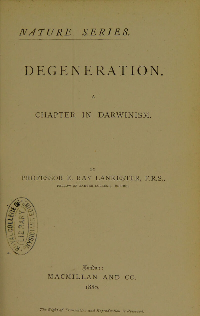 NATURE SERIES. DEGENERATION. A CHAPTER IN DARWINISM. BY PROFESSOR E. RAY LANKESTER, F.R.S., FELLOW OF EXETER COLLEGE, OXFORD. ^onbmr: MACMILLAN AND CO. 1880. The Right of Translation and Reproduction is Reserved.