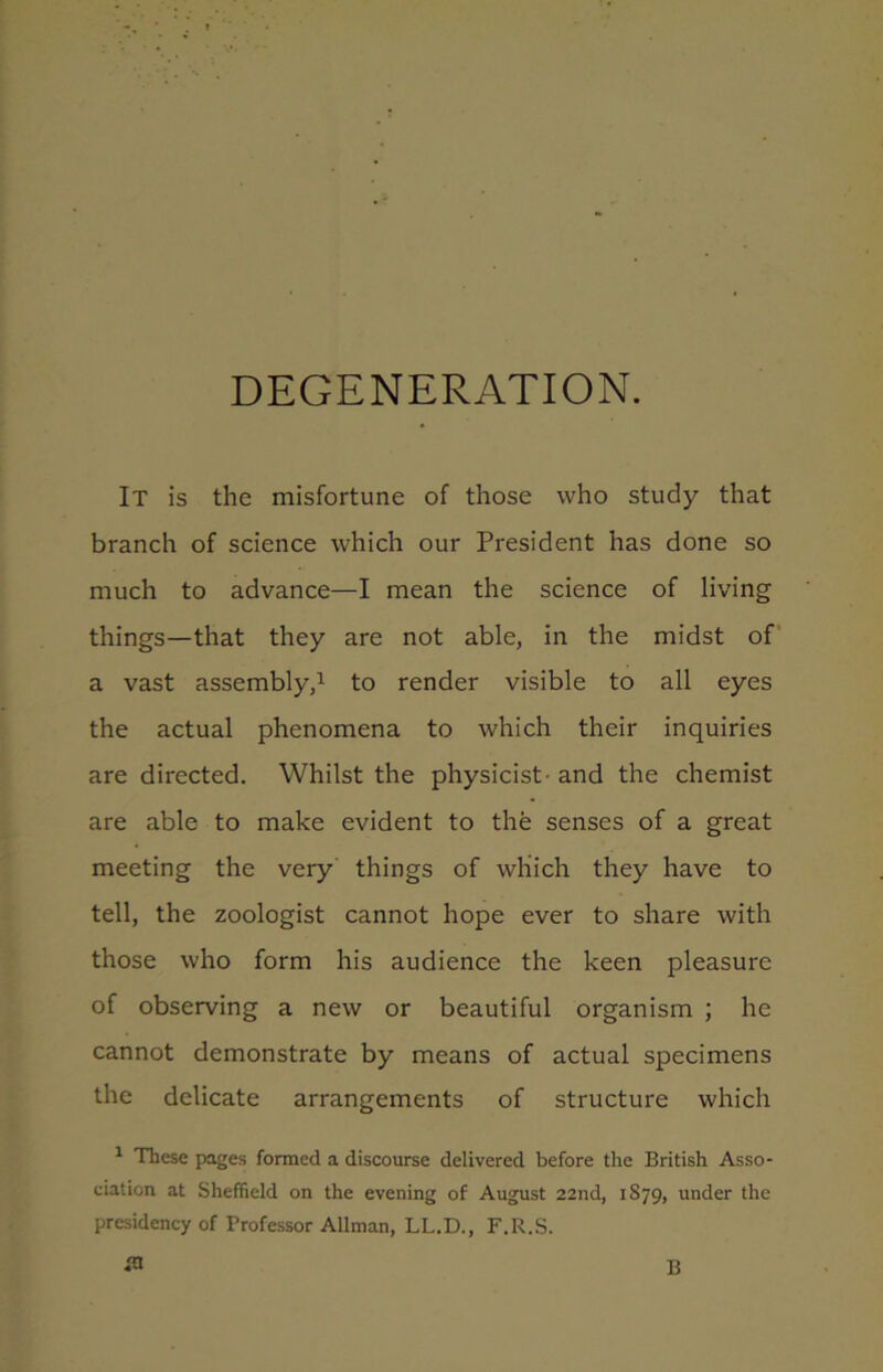 IT is the misfortune of those who study that branch of science which our President has done so much to advance—I mean the science of living things—that they are not able, in the midst of a vast assembly,1 to render visible to all eyes the actual phenomena to which their inquiries are directed. Whilst the physicist- and the chemist are able to make evident to the senses of a great meeting the very things of which they have to tell, the zoologist cannot hope ever to share with those who form his audience the keen pleasure of observing a new or beautiful organism ; he cannot demonstrate by means of actual specimens the delicate arrangements of structure which 1 These pages formed a discourse delivered before the British Asso- ciation at Sheffield on the evening of August 22nd, 1879, under the presidency of Professor Allman, LL.D., F.R.S. in B