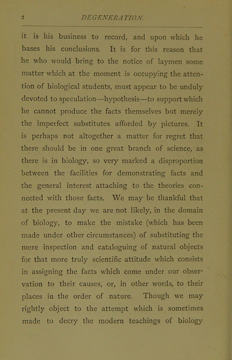 it is his business to record, and upon which he bases his conclusions. It is for this reason that he who would bring to the notice of laymen some matter which at the moment is occupying the atten- tion of biological students, must appear to be unduly devoted to speculation—hypothesis—to support which he cannot produce the facts themselves but merely the imperfect substitutes afforded by pictures. It is perhaps not altogether a matter for regret that there should be in one great branch of science, as there is in biology, so very marked a disproportion between the facilities for demonstrating facts and the general interest attaching to the theories con- nected with those facts. We may be thankful that at the present day we are not likely, in the domain of biology, to make the mistake (which has been made under other circumstances) of substituting the mere inspection and cataloguing of natural objects for that more truly scientific attitude which consists in assigning the facts which come under our obser- vation to their causes, or, in other words, to their places in the order of nature. Though we may rightly object to the attempt which is sometimes made to decry the modern teachings of biology