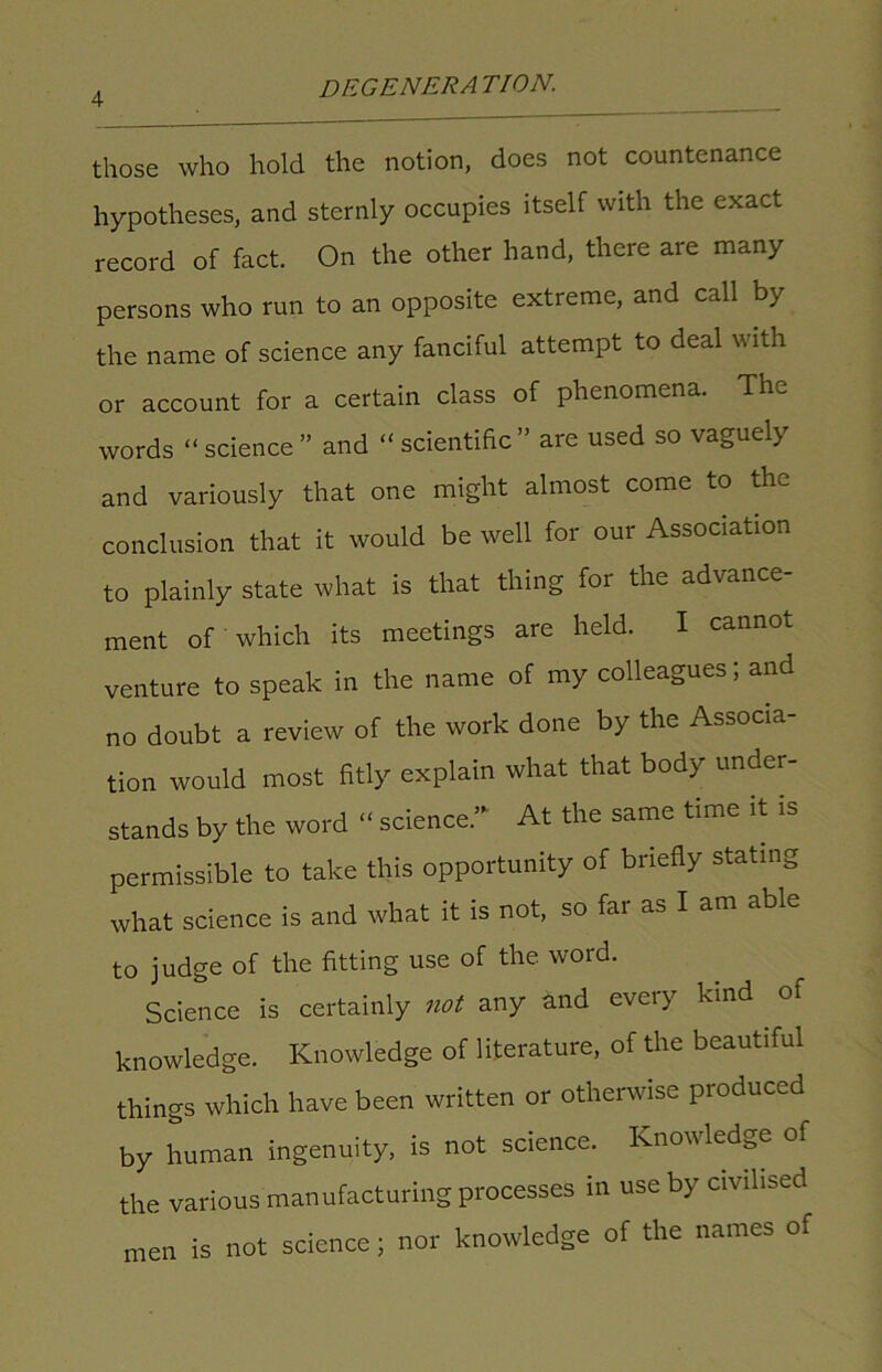 those who hold the notion, does not countenance hypotheses, and sternly occupies itself with the exact record of fact. On the other hand, there are many persons who run to an opposite extreme, and call by the name of science any fanciful attempt to deal with or account for a certain class of phenomena. The words “science” and “scientific” are used so vaguely and variously that one might almost come to the conclusion that it would be well for our Association to plainly state what is that thing for the advance- ment of which its meetings are held. I cannot venture to speak in the name of my colleagues; and no doubt a review of the work done by the Associa tion would most fitly explain what that body under- stands by the word “ science.” At the same time it is permissible to take this opportunity of briefly stating what science is and what it is not, so far as I am able to judge of the fitting use of the word. Science is certainly not any and every kind . of knowledge. Knowledge of literature, of the beautiful things which have been written or otherwise produced by human ingenuity, is not science. Knowledge of the various manufacturing processes in use by civilised men is not science; nor knowledge of the names of