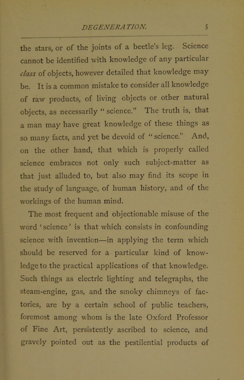 the stars, or of the joints of a beetles leg. Science cannot be identified with knowledge of any particular class of objects, however detailed that knowledge may be. It is a common mistake to consider all knowledge of raw products, of living objects or other natural objects, as necessarily “ science.” The truth is, that a man may have great knowledge of these things as so many facts, and yet be devoid of “ science.” And, on the other hand, that which is properly called science embraces not only such subject-matter as that just alluded to, but also may find its scope in the study of language, of human history, and of the workings of the human mind. The most frequent and objectionable misuse of the word ‘science’ is that which consists in confounding science with invention—in applying the term which should be reserved for a particular kind of know- ledge to the practical applications of that knowledge. Such things as electric lighting and telegraphs, the steam-engine, gas, and the smoky chimneys of fac- tories, are by a certain school of public teachers, foremost among whom is the late Oxford Professor of Fine Art, persistently ascribed to science, and gravely pointed out as the pestilential products of