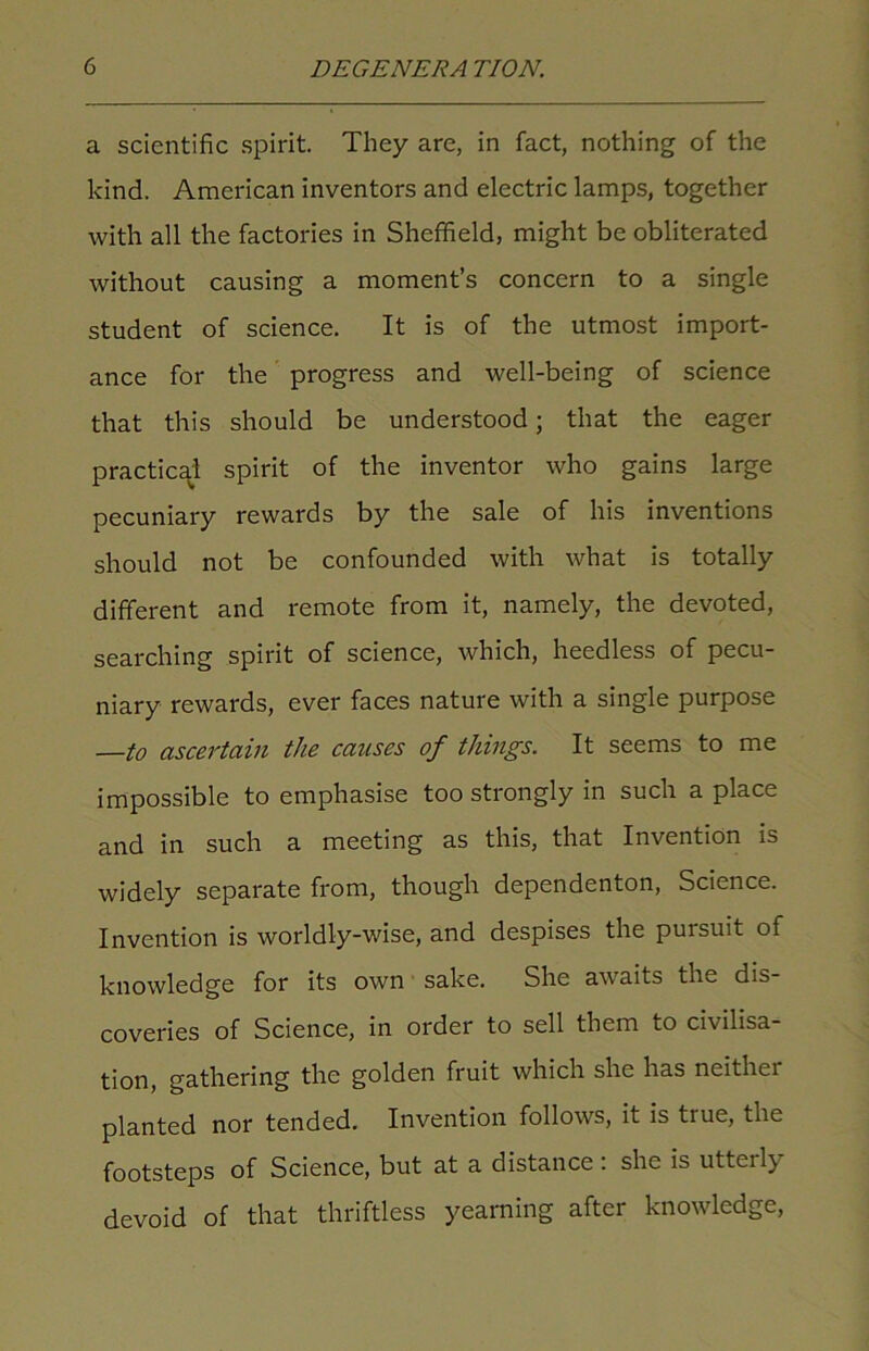 a scientific spirit. They are, in fact, nothing of the kind. American inventors and electric lamps, together with all the factories in Sheffield, might be obliterated without causing a moment’s concern to a single student of science. It is of the utmost import- ance for the progress and well-being of science that this should be understood; that the eager practical spirit of the inventor who gains large pecuniary rewards by the sale of his inventions should not be confounded with what is totally different and remote from it, namely, the devoted, searching spirit of science, which, heedless of pecu- niary rewards, ever faces nature with a single purpose —to ascertain the causes of things. It seems to me impossible to emphasise too strongly in such a place and in such a meeting as this, that Invention is widely separate from, though dependenton, Science. Invention is worldly-wise, and despises the pursuit of knowledge for its own sake. She awaits the dis- coveries of Science, in order to sell them to civilisa- tion, gathering the golden fruit which she has neithei planted nor tended. Invention follows, it is true, the footsteps of Science, but at a distance : she is utterly devoid of that thriftless yearning after knowledge,