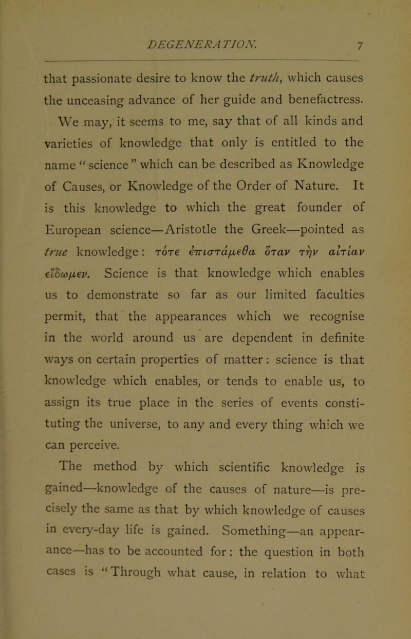 that passionate desire to know the truth, which causes the unceasing advance of her guide and benefactress. We may, it seems to me, say that of all kinds and varieties of knowledge that only is entitled to the name “ science ” which can be described as Knowledge of Causes, or Knowledge of the Order of Nature. It is this knowledge to which the great founder of European science—Aristotle the Greek—pointed as true knowledge: tots imaTafieOa ojav talriav ei$ci)/j.6v. Science is that knowledge which enables us to demonstrate so far as our limited faculties permit, that the appearances which we recognise in the world around us are dependent in definite ways on certain properties of matter: science is that knowledge which enables, or tends to enable us, to assign its true place in the series of events consti- tuting the universe, to any and every thing which we can perceive. The method by which scientific knowledge is gained—knowledge of the causes of nature—is pre- cisely the same as that by which knowledge of causes in every-day life is gained. Something—an appear- ance—has to be accounted for: the question in both cases is “ Through what cause, in relation to what